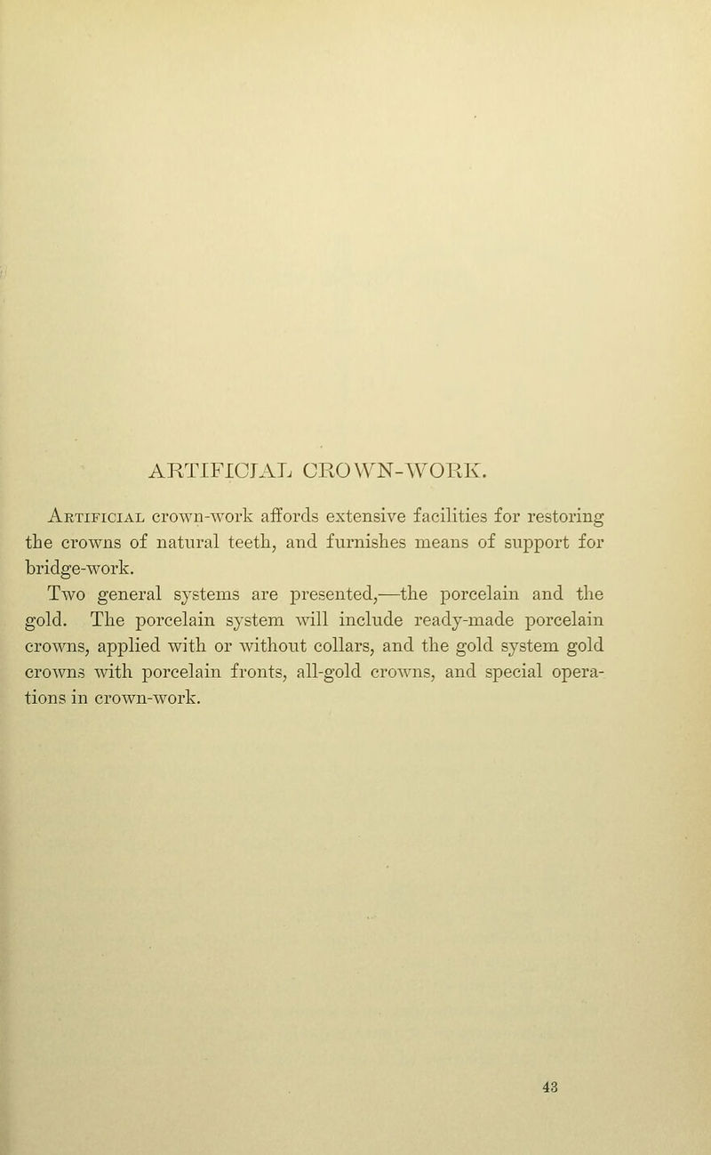 Artificial crown-work affords extensive facilities for restoring the crowns of natural teeth, and furnishes means of support for bridge-work. Two general systems are presented,—the porcelain and the gold. The porcelain system will include ready-made porcelain crowns, applied with or without collars, and the gold system gold crowns with porcelain fronts, all-gold crowns, and special opera- tions in crown-work.