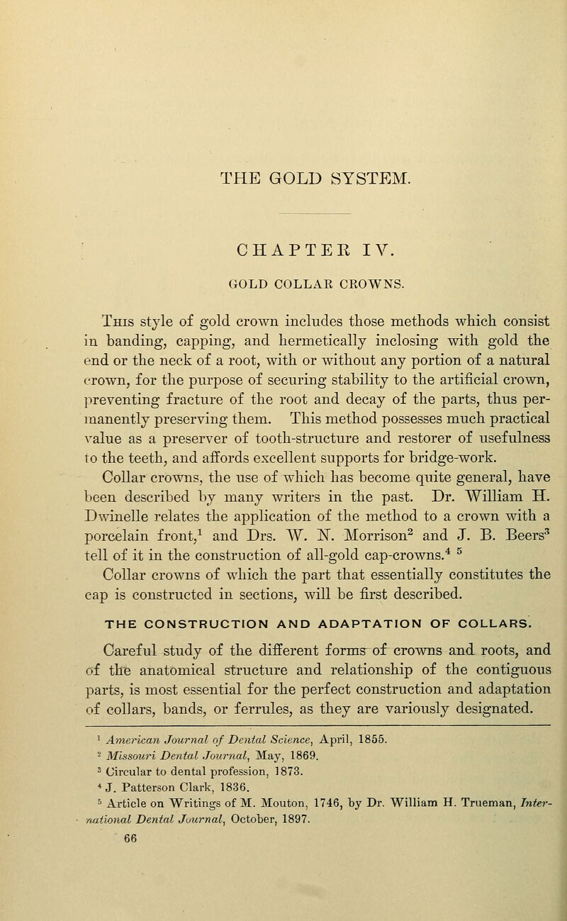 THE GOLD SYSTEM. CHAPTER IV. GOLD COLLAK CKOWNS. This style of gold crown includes those methods which consist in banding, capping, and hermetically inclosing with gold the end or the neck of a root, with or without any portion of a natural crown, for the purpose of securing stability to the artificial crown, preventing fracture of the root and decay of the parts, thus per- manently preserving them. This method possesses much practical value as a preserver of tooth-structure and restorer of usefulness to the teeth, and affords excellent supports for bridge-work. Collar crowns, the use of which has become quite general, have been described by many writers in the past. Dr. William H. Dwindle relates the application of the method to a crown with a porcelain front,^ and Drs. W. IST. Morrison^ and J. B. Beers'' tell of it in the construction of all-gold cap-crowns.* ^ Collar crowns of which the part that essentially constitutes the cap is constructed in sections, will be first described. THE CONSTRUCTION AND ADAPTATION OF COLLARS. Careful study of the different formff of crowns and roots, and of the anatomical structure and relationship of the contiguous parts, is most essential for the perfect construction and adaptation of collars, bands, or ferrules, as they are variously designated. ' American Journal of Dental Science, April, 1855. ^ Missouri Dental Journal, May, 1869. ' Circular to dental profession, 1873. * J. Patterson Clark, 1836. ^ Article on Writings of M. Mouton, 1746, by Dr. William H. Trueman, Inter- national Dental Journal, October, 1897.