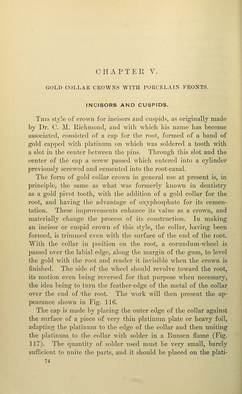 CHAPTER V. GOLD COLLAR CROWNS WITH PORCELAIN FRONTS. INCISORS AND CUSPIDS. ' This stjle of crown for incisors and cuspids, as originally made by Dr. C M. Kiclimond, and with which his name has become associated, consisted of a cap for the root, formed of a band of gold capped with platinum on which was soldered a tooth with a slot in the center between the pins. Through this slot and the center of the cap a screw passed which entered into a cylinder previously screwed and cemented into the root-canal. The form of gold collar crown in general use at present is, in principle, the same as what was formerly known in dentistry as a gold pivot tooth, with the addition of a gold collar for the root, and having the advantage of oxyphosphate for its cemen- tation. These improvements enhance its value as a crown, and materially change the process of its construction. In making an incisor or cuspid crown of this style, the collar, having been formed, is trimmed even with the surface of the end of the root. With the collar in position on the root, a corundum-wheel is passed over the labial edge, along the margin of the gum, to level the gold with the root and render it invisible when the crown is finished. The side of the wheel should revolve toward the root, its motion even being reversed for that purpose when necessary, the idea being to turn the feather-edge of the metal of the collar over the end of 'the root. The work will then present the ap- pearance shown in Fig. 116. The cap is made by placing the outer edge of the collar against the surface of a piece of very thin platinum plate or heavy foil, adapting the platinum to the edge of the collar and then uniting the platinum to the collar with solder in a Bunsen flame (Fig. 117). The quantity of solder used must be very small, barely sufEcient to unite the parts, and it should be placed on the plati-