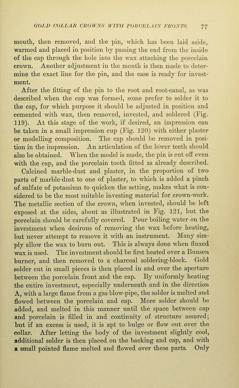 mouth, then removed, and the pin, which has been laid aside^ warmed and placed in position by passing the end from the inside of the cap through the hole into the wax attaching the porcelain crown. Another adjustment in the mouth is then made to deter- mine the exact line for the pin, and the case is ready for invest- ment. After the fitting of the pin to the root and root-canal, as was described when the cap was formed, some prefer to solder it to the cap, for which purpose it should be adjusted in position and cemented with wax, then removed, invested, and soldered (Fig. 119). At this stage of the work, if desired, an impression can be taken in a small impression cup (Fig, 120) with either plaster or modelling composition. The cap should be removed in posi- tion in the impression. An articulation of the lower teeth should also be obtained. When the model is made, the pin is cut off even with the cap, and the porcelain tooth fitted as already described. Calcined marble-dust and plaster, in the proportion of two parts of marble-dust to one of plaster, to which is added a pinch of sulfate of potassium to quicken the setting, makes what is con- sidered to be the most suitable investing material for crown-work. The metallic section of the crown, when invested, should be left exposed at the sides, about as illustrated in Fig. 121, but the porcelain should be carefully covered. Pour boiling water on the investment when desirous of removing the wax before heating, but never attempt to remove it with an instrument. Many sim- ply allow the wax to burn out. This is always done when fluxed wax is used. The investment should be first heated over a Bunsen burner, and then removed to a charcoal soldering-block. Gold solder cut in small pieces is then placed in and over the aperture between the porcelain front and the cap. By uniformly heating the entire investment, especially underneath and in the direction A, with a large flame from a gas blow-pipe, the solder is melted and flowed between the porcelain and cap. More solder should be added, and melted in this manner until the space between cap and porcelain is filled in and continuity of structure assured; but if an excess is used, it is apt to bulge or flow out over the collar. After letting the body of the investment slightly cool, additional solder is then placed on the backing and cap, and with a small pointed flame melted and flowed over these parts. Only