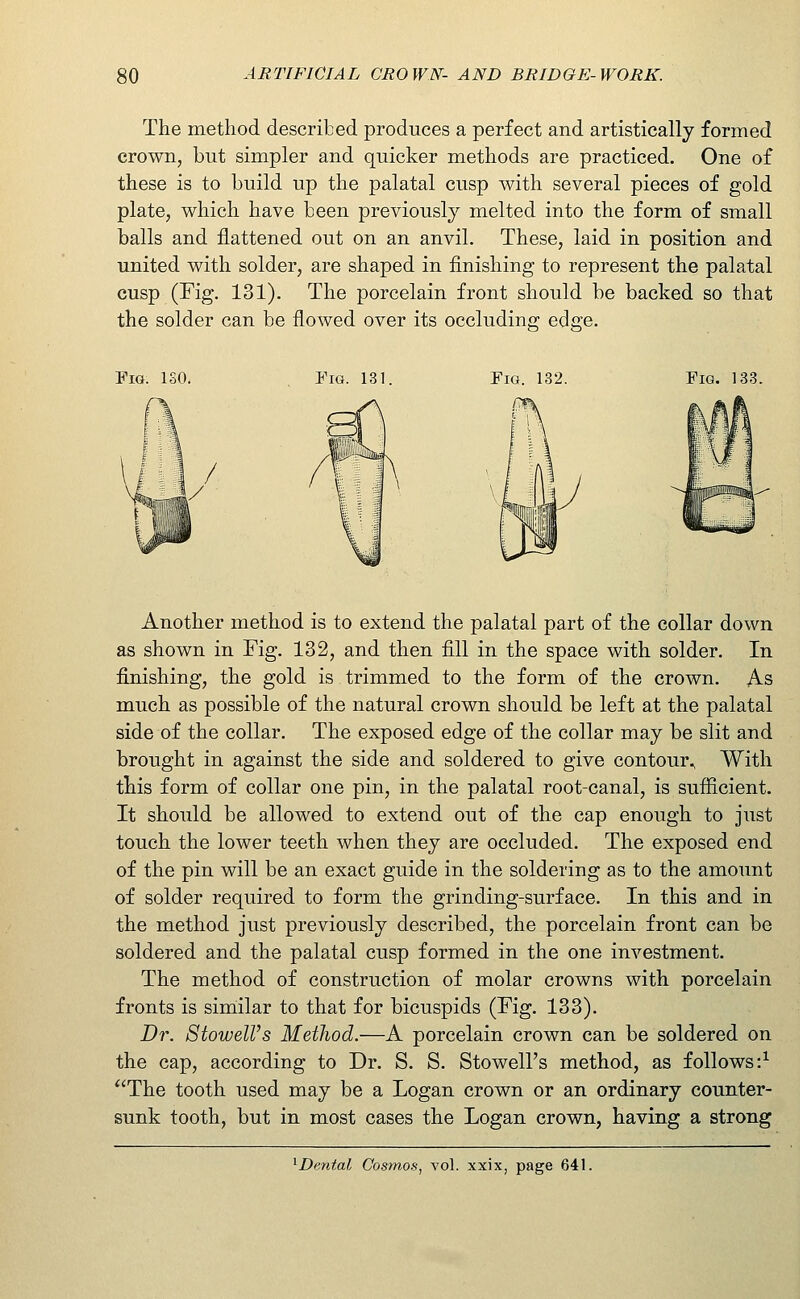The method described produces a perfect and artistically formed crown, but simpler and quicker methods are practiced. One of these is to build up the palatal cusp with several pieces of gold plate, which have been previously melted into the form of small balls and flattened out on an anvil. These, laid in position and united with solder, are shaped in finishing to represent the palatal cusp (Fig. 131). The porcelain front should be backed so that the solder can be flowed over its occluding edge. Fig. ISO. Fig. 131. Fig. 132. Fig. 133. Another method is to extend the palatal part of the collar down as shown in Fig. 132, and then fill in the space with solder. In finishing, the gold is trimmed to the form of the crown. As much as possible of the natural crown should be left at the palatal side of the collar. The exposed edge of the collar may be slit and brought in against the side and soldered to give contour., With this form of collar one pin, in the palatal root-canal, is sufficient. It should be allowed to extend out of the cap enough to just touch the lower teeth when they are occluded. The exposed end of the pin will be an exact guide in the soldering as to the amount of solder required to form the grinding-surface. In this and in the method just previously described, the porcelain front can be soldered and the palatal cusp formed in the one investment. The method of construction of molar crowns with porcelain fronts is similar to that for bicuspids (Fig. 133). Dr. 8towelVs Method.—A porcelain crown can be soldered on the cap, according to Dr. S. S. Stowell's method, as follows:^ The tooth used may be a Logan crown or an ordinary counter- sunk tooth, but in most cases the Logan crown, having a strong ^Dental Cosmos, vol. xxix, page 641.