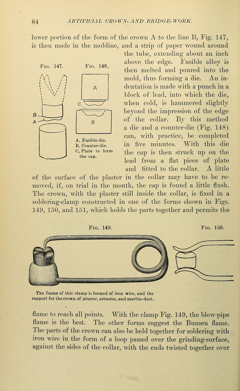 lower portion of the form of the crown A to the line B, Fig. 147, is then made in the moldine, and a strip of paper wound around Fig. 147. Fig. 148. the tube, extending about an inch above the edge. Fusible alloy is then melted and poured into the mold, thus forming a die. An in- dentation is made with a punch in a block of lead, into which the die, when cold, is hammered slightly beyond the impression of the edge of the collar. By this method a die and a counter-die (Fig. 148) can, with practice, be completed in five minutes. With this die the cap is then struck up on the lead from a flat piece of plate and fitted to the collar. A little of the surface of the plaster in the collar may have to be re- moved, if, on trial in the mouth, the cap is found a little flush. The crown, with the plaster still inside the collar, is fixed in a soldering-clamp constructed in one of the forms shown in Figs. 149, 150, and 151, which holds the parts together and permits the A, Fusible die. B, Counter-die. C, Plate to form the cap. Fig. 149. Fig. 150. The frame of this clamp is formed of iron wire, and the support for the crown of plaster, asbestos, and marble-dust. flame to reach all points. With the clamp Fig. 149, the blow-pipe flame is the best. The other forms suggest the Bunsen flame. The parts of the crown can also be held together for soldering with iron wire in the form of a loop passed over the grinding-surface, against the sides of the collar, with the ends twisted together over