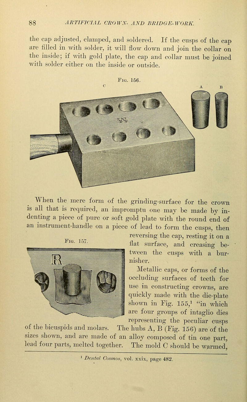 the cap adjusted, clamped, and soldered. If the cusps of the cap are filled in with solder, it will flow down and join the collar on the inside; if with gold plate, the cap and collar must be joined with solder either on the inside or outside. Fig. 156. Fig. 157. When the mere form of the grinding-surface for the crown is all that is required, an impromptu one may be made by in- denting a piece of pure or soft gold plate mth the round end of an instrument-handle on a piece of lead to form the cusps, then reversing the cap, resting it on a flat surface, and creasing be- tween the cusps with a bur- nisher. Metallic caps, or forms of the occluding surfaces of teeth for use in constructing crowns, are quickly made with the die-plate shown in Tig. 15 5,^ in which are four groups of intaglio dies representing the peculiar cusps of the bicuspids and molars. The hubs A, B (Fig. 156) are of the sizes shown, and are made of an alloy composed of tin one part, lead four parts, melted together. The mold 0 should be warmed! ^ Dental Cosmos, vol. xxix, page 482,