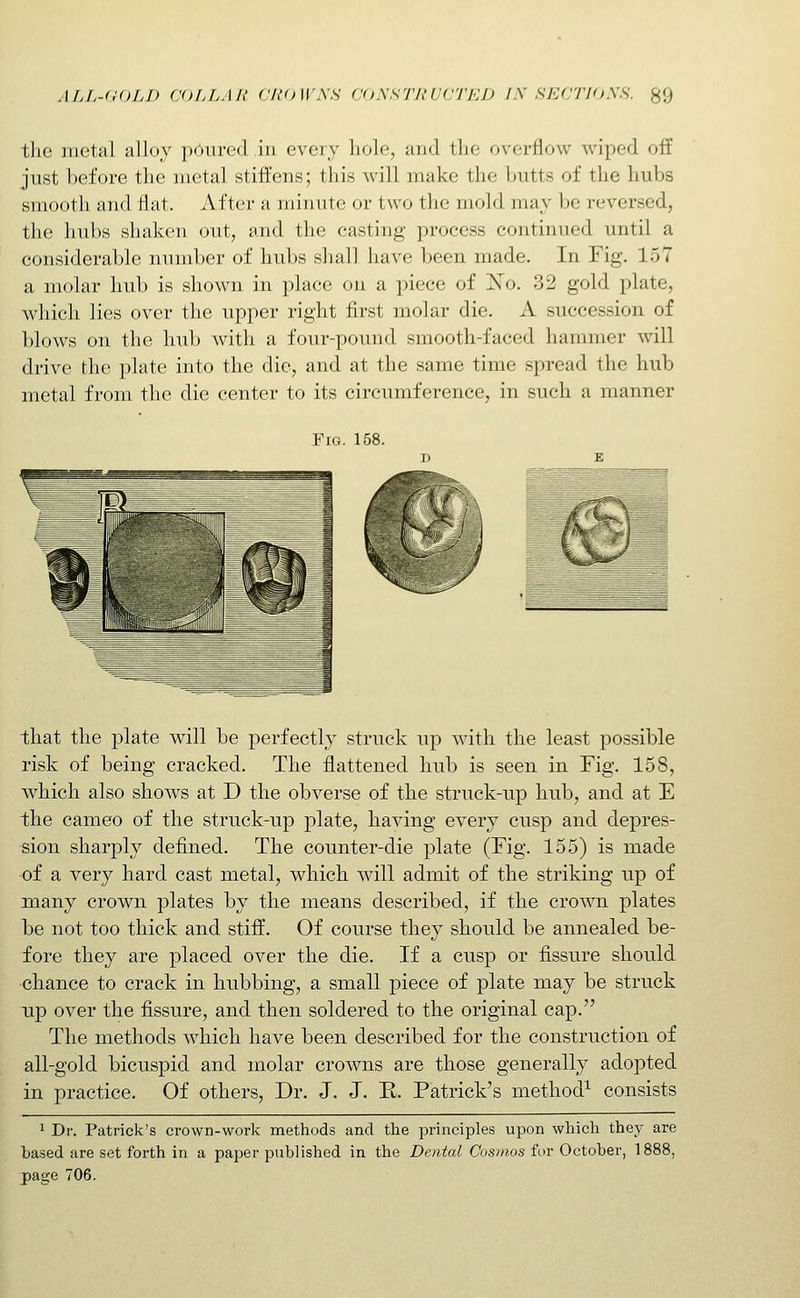 the metal alloy poured in every hole, and the overflow wiped off just before the metal stiffens; this will make the butts of the hubs smooth and flat. After a minute or two the mold may be reversed, the hubs shaken out, and the casting process continued until a considerable number of hubs sliall have been made. In Fig. 157 a molar hub is shown in place on a piece of ISTo. 32 gold plate, which lies over the upper right first molar die. A succession of blows on the hub witli a four-pound smooth-faced hammer will drive the plate into the die, and at the same time spread the hub metal from the die center to its circumference, in such a manner Fig. 158. that the plate will be perfectly struck up with the least possible risk of being cracked. The flattened hub is seen in Fig. 158, which also shows at D the obverse of the struck-np hub, and at E the cameo of the struck-up plate, having every cusp and depres- sion sharply defined. The counter-die plate (Fig. 155) is made of a very hard cast metal, which will admit of the striking np of many crown plates by the means described, if the crown plates be not too thick and stiff. Of course they should be annealed be- fore they are placed over the die. If a cusp or fissure should chance to crack in hubbing, a small piece of plate may be struck up over the fissure, and then soldered to the original cap. The methods which have been described for the construction of all-gold bicuspid and molar crowns are those generally adopted in practice. Of others. Dr. J. J. R. Patrick's method^ consists 1 Dr. Patrick's crown-work methods and the principles upon which they are hased are set forth in a paper published in the Dental Cosmos for October, 1888, page 706.