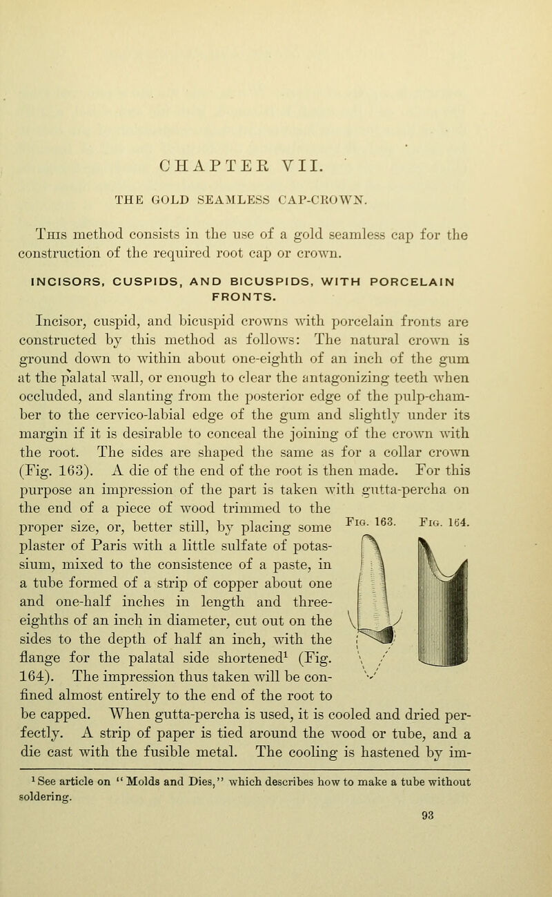 CHAPTEK VII. THE GOLD SEAMLESS CAP-CROWN. This method consists in the use of a gold seamless cap for the construction of the required root cap or crown. INCISORS, CUSPIDS, AND BICUSPIDS, WITH PORCELAIN FRONTS. Incisor, cuspid, and bicuspid crowns with porcelain fronts are constructed by this method as follows: The natural crown is ground down to within about one-eighth of an inch of the gum at the palatal wall, or enough to clear the antagonizing teeth when occluded, and slanting from the posterior edge of the pulp-cham- ber to the cervico-labial edge of the gum and slightly under its margin if it is desirable to conceal the joining of the crown with the root. The sides are shaped the same as for a collar crown (Fig. 163). A die of the end of the root is then made. For this purpose an impression of the part is taken with gutta-percha on the end of a piece of wood trimmed to the proper size, or, better still, by placing some plaster of Paris with a little sulfate of potas- sium, mixed to the consistence of a paste, in a tube formed of a strip of copper about one and one-half inches in length and three- eighths of an inch in diameter, cut out on the sides to the depth of half an inch, with the flange for the palatal side shortened^ (^ig- 164). The impression thus taken will be con- fined almost entirely to the end of the root to be capped. When gutta-percha is used, it is cooled and dried per- fectly. A strip of paper is tied around the wood or tube, and a die cast with the fusible metal. The cooling is hastened by im- FiG. 163. Fig. 164. ^ See article on  Molds and Dies, .soldering. which describes how to make a tube without