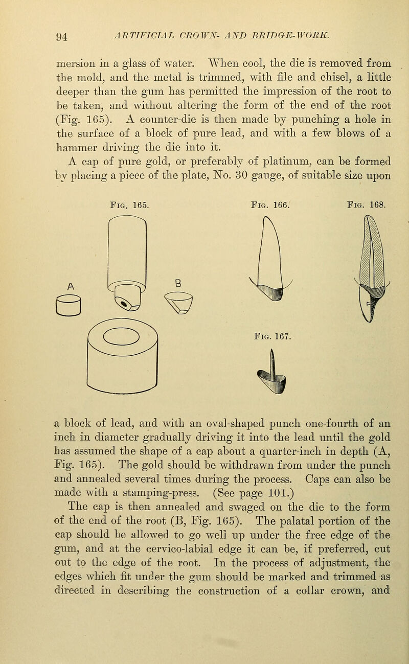mersion in a glass of water. When cool, the die is removed from the mold, and the metal is trimmed, with file and chisel, a little deeper than the gum has permitted the impression of the root to be taken, and without altering the form of the end of the root (Fig. 165). A counter-die is then made bj punching a hole in the surface of a block of pure lead, and with a few blows of a hammer driving the die into it. A cap of pure gold, or preferably of platinum, can be formed by x^lacing a piece of the plate, J^o. 30 gauge, of suitable size upon Fig. 165. Fig. 166. Fig. 168. Fig. 167. a block of lead, and with an oval-shaped punch one-fourth of an inch in diameter gradually driving it into the lead until the gold has assumed the shape of a cap about a quarter-inch in depth (A, Fig. 165). The gold should be withdrawn from under the punch and annealed several times during the process. Caps can also be made with a stamping-press. (See page 101.) The cap is then annealed and swaged on the die to the form of the end of the root (B, Fig. 165). The palatal portion of the cap should be allowed to go well up under the free edge of the gum, and at the cervico-labial edge it can be, if preferred, cut out to the edge of the root. In the process of adjustment, the edges which fit under the gum should be marked and trimmed as directed in describing the construction of a collar crown, and