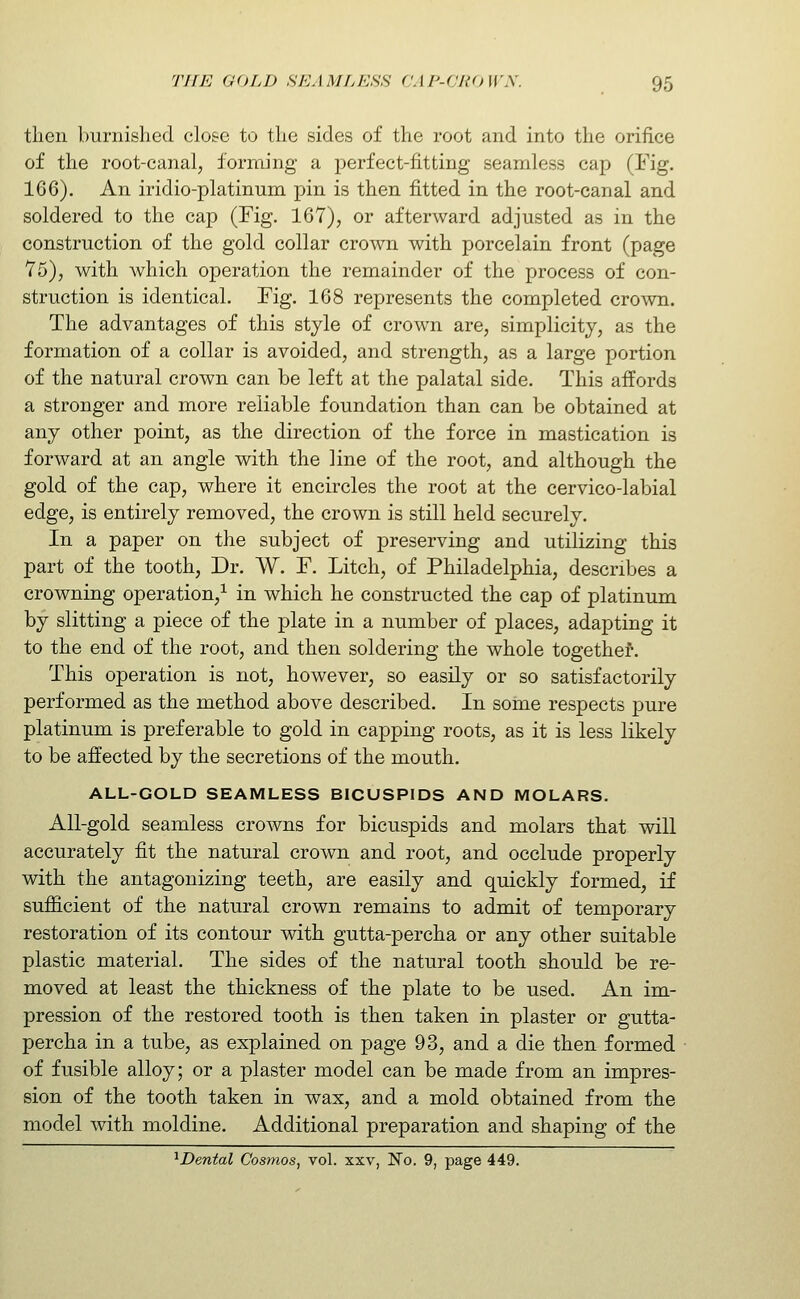 then burnished close to the sides of the root and into the orifice of the root-canal, forming a perfect-fitting seamless cap (Fig. 166). An iridio-platinum pin is then fitted in the root-canal and soldered to the cap (Fig. 167), or afterward adjusted as in the construction of the gold collar crown with porcelain front (page 75), with which operation the remainder of the process of con- struction is identical. Fig. 168 represents the completed crown. The advantages of this style of crown are, simplicity, as the formation of a collar is avoided, and strength, as a large portion of the natural crown can be left at the palatal side. This affords a stronger and more reliable foundation than can be obtained at any other point, as the direction of the force in mastication is forward at an angle with the line of the root, and although the gold of the cap, where it encircles the root at the cervico-labial edge, is entirely removed, the crown is still held securely. In a paper on the subject of preserving and utilizing this part of the tooth, Dr. W, F. Litch, of Philadelphia, describes a crowning operation,^ in which he constructed the cap of platinum by slitting a piece of the plate in a number of places, adapting it to the end of the root, and then soldering the whole together. This operation is not, however, so easily or so satisfactorily performed as the method above described. In some respects pure platinum is preferable to gold in capping roots, as it is less likely to be affected by the secretions of the mouth. ALL-GOLD SEAMLESS BICUSPIDS AND MOLARS. All-gold seamless crowns for bicuspids and molars that will accurately fit the natural crown and root, and occlude properly with the antagonizing teeth, are easily and quickly formed, if sufiicient of the natural crown remains to admit of temporary restoration of its contour with gutta-percha or any other suitable plastic material. The sides of the natural tooth should be re- moved at least the thickness of the plate to be used. An im- pression of the restored tooth is then taken in plaster or gutta- percha in a tube, as explained on page 93, and a die then formed of fusible alloy; or a plaster model can be made from an impres- sion of the tooth taken in wax, and a mold obtained from the model with moldine. Additional preparation and shaping of the ^Dental Cosmos, vol. xxv, No. 9, page 449.