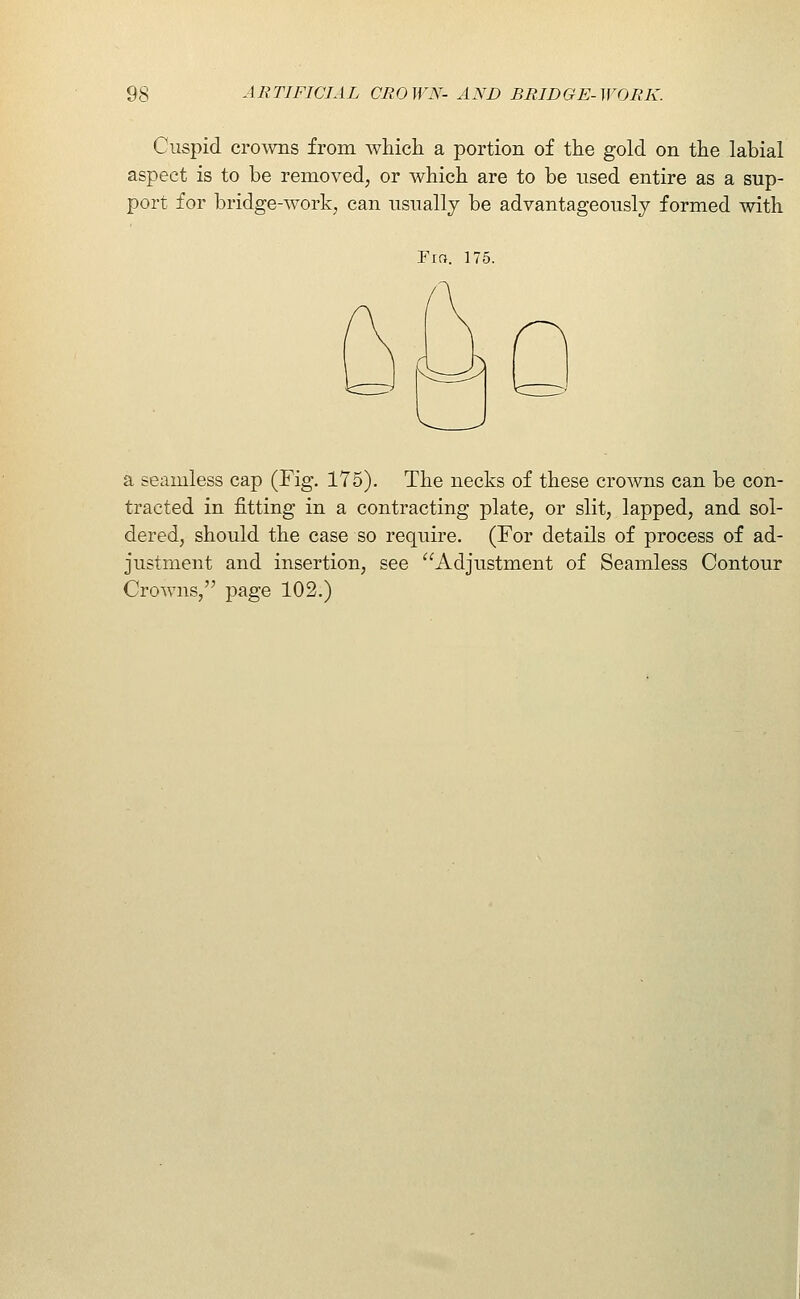 Cuspid cro^vns from whicli a portion of the gold on the labial aspect is to be removed, or which are to be used entire as a sup- port for bridge-work, can usually be advantageously formed with Fra. 175. a seamless cap (Fig. 175). The necks of these crowns can be con- tracted in fitting in a contracting plate, or slit, lapped, and sol- dered, should the case so require. (For details of process of ad- justment and insertion, see Adjustment of Seamless Contour Crowns, page 102.) ^