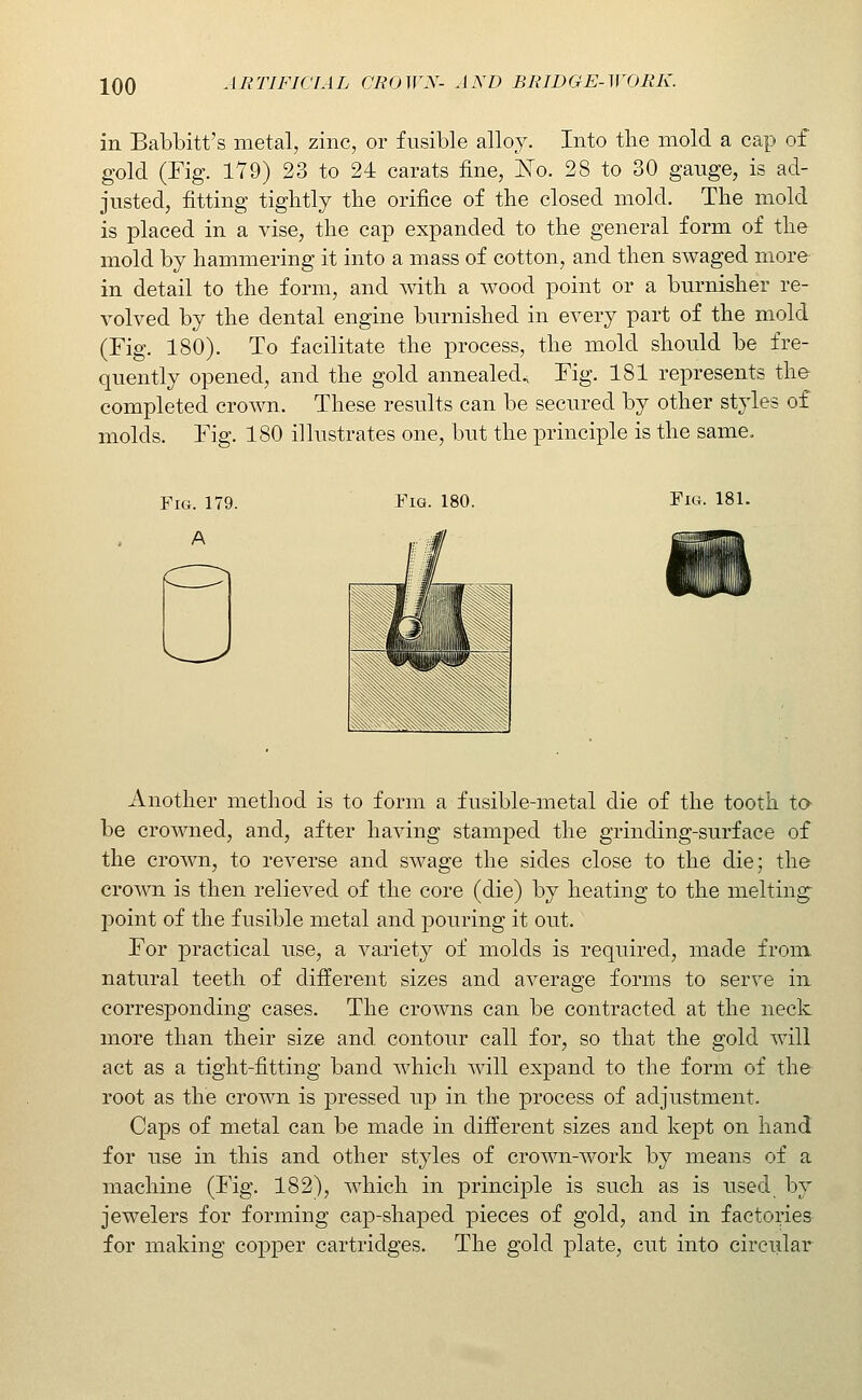 in Babbitt's metal, zinc, or fusible alloy. Into tlie mold a cap of gold (Fig. 1Y9) 23 to 24 carats fine, Jn'o. 28 to 30 gauge, is ad- justed, fitting tightly the orifice of the closed mold. The mold is placed in a vise, the cap expanded to the general form of the mold by hammering it into a mass of cotton, and then swaged more in detail to the form, and with a wood point or a burnisher re- volved by the dental engine burnished in every part of the mold (Fig. 180). To facilitate the process, the mold should be fre- quently opened, and the gold annealed.^ Fig. 181 represents th& completed crown. These results can be secured by other styles of molds. Fig. 180 illustrates one, but the principle is the same. Fig. 180. Fig. 181. Another method is to form a fusible-metal die of the tooth to- be crowned, and, after having stamped the grinding-surface of the crown, to reverse and swage the sides close to the die; the crown is then relieved of the core (die) by heating to the melting point of the fusible metal and pouring it out. For practical use, a variety of molds is required, made from, natural teeth of different sizes and average forms to serve in corresponding cases. The crowns can be contracted at the neck more than their size and contour call for, so that the gold will act as a tight-fitting band which will expand to the form of the root as the crown is pressed up in the process of adjustment. Caps of metal can be made in different sizes and kept on hand for use in this and other styles of crown-work by means of a machine (Fig. 182), which in principle is such as is used by jewelers for forming cap-shaped pieces of gold, and in factories for making copper cartridges. The gold plate, cut into circiilar