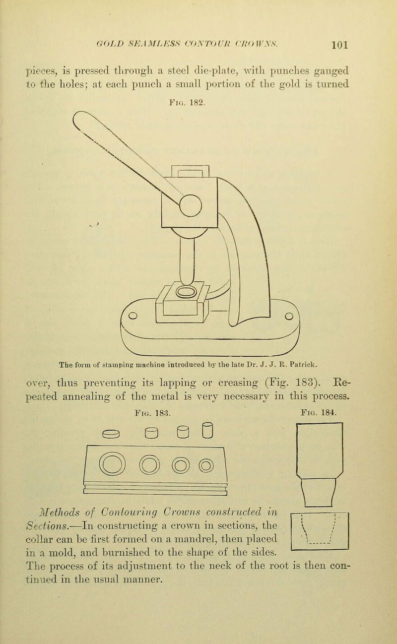 pieces, is pressed tliroiigh a steel die-plate, with punches gauged to the holes; at each pinich a small ])ortion of the gold is turned Fid. 182. The form of stamping machine introduced bj- the late Dr. J. J. R. Patrick. over, thus preventing its lapping or creasing (Fig. 183). Re- peated annealing of the metal is very necessary in this process. Fig. 183. Fig. 184. O O @@ \ Methods of Contouring Crowns constructed in Sections.—In constructing a crown in sections, the collar can be first formed on a mandrel, then placed in a mold, and burnished to the shape of the sides. The process of its adjustment to the neck of the root is then con- tinued in the usual manner.