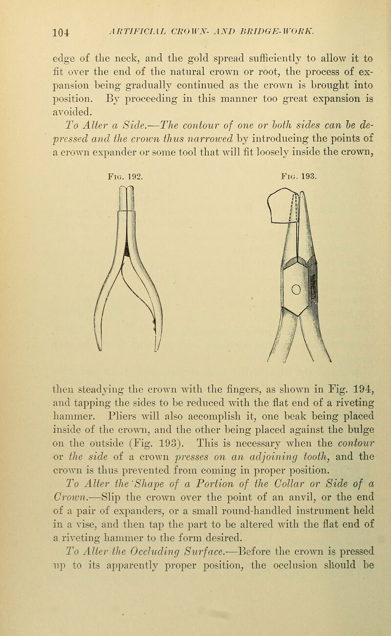 edge of the neck, and the gold spread sufficiently to allow it to fit over the end of the natural crown or root, the process of ex- pansion being gradually continued as the crown is brought into position. By proceeding in this manner too great expansion is avoided. To Alter a Side.—The contour of one or hoth sides can he de- pressed and the crown thus narrowed by introducing the points of a crown expander or some tool that will fit loosely inside the crown, Pig. 192. Fig. 193. then steadying the crown with the fingers, as shown in Fig. 194, and tapping the sides to be reduced with the flat end of a riveting hammer. Pliers will also accomplish it, one beak being placed inside of the crown, and the other being placed against the bulge on the outside (Fig. 193). This is necessary when the contour or the side of a crown presses on an adjoining tooth, and the crown is thus prevented from coming in proper position. To Alter the 'Shape of a Portion of the Collar or Side of a Croivn.—Slip the crown over the point of an anvil, or the end of a pair of expanders, or a small round-handled instrument held in a vise, and then tap the part to be altered with the flat end of a riveting hammer to the form desired. To Alter the Occluding Surface.—Before the crown is pressed up to its apparently proper position, the occlusion should be