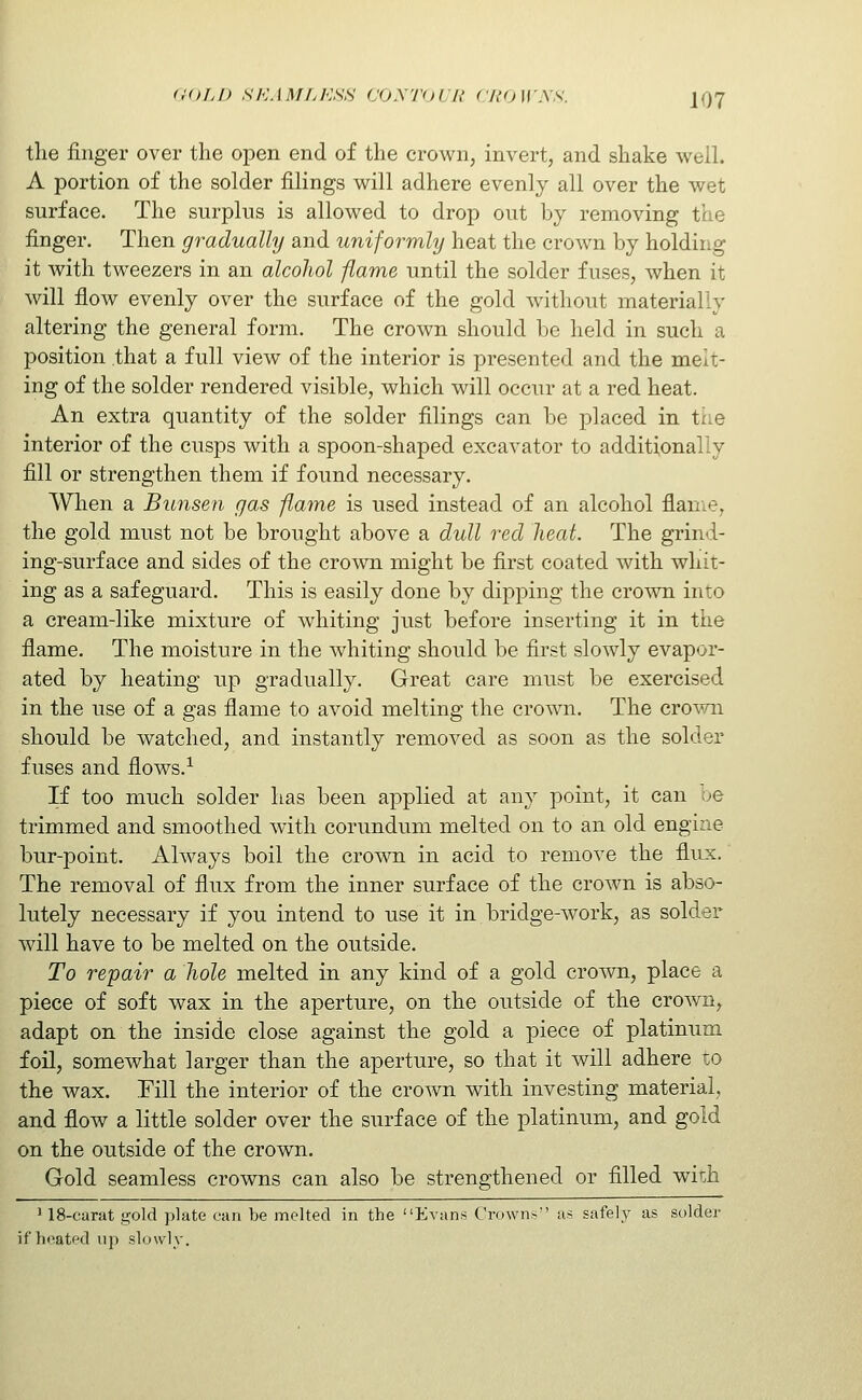 the finger over the open end of the crown, invert, and shake well. A portion of the solder filings will adhere evenly all over the wet surface. The surplus is allowed to drop out by removing the finger. Then gradually and uniformly heat the crown by holding it with tweezers in an alcoJiol flame until the solder fuses, Avhen it will flow evenly over the surface of the gold without materially altering the general form. The crown should be held in such a position that a full view of the interior is presented and the melt- ing of the solder rendered visible, which will occur at a red heat. An extra quantity of the solder filings can be placed in tne interior of the cusps with a spoon-shaped excavator to additionally fill or strengthen them if found necessary. When a Bunsen gas flame is used instead of an alcohol flame, the gold must not be brought above a dull red heat. The grind- ing-surface and sides of the crown might be first coated with whit- ing as a safeguard. This is easily done by dipping the crown into a cream-like mixture of whiting just before inserting it in the flame. The moisture in the whiting should be first slowly evapor- ated by heating up gradually. Great care must be exercised in the use of a gas flame to avoid melting the crown. The cro^'vai should be watched, and instantly removed as soon as the solder fuses and flows.-*- If too much solder has been applied at any point, it can be trimmed and smoothed with corundum melted on to an old engine bur-point. Always boil the crown in acid to remove the flux. The removal of flux from the inner surface of the crown is abso- lutely necessary if you intend to use it in bridge-work, as solder will have to be melted on the outside. To repair a hole melted in any kind of a gold crown, place a piece of soft wax in the aperture, on the outside of the crown, adapt on the inside close against the gold a piece of platinum foil, somewhat larger than the aperture, so that it will adhere to the wax. Fill the interior of the crown with investing material, and flow a little solder over the surface of the platinum, and gold on the outside of the crown. Gold seamless crowns can also be strengthened or filled wich 118-carat gold plate can be molted in the Evans Crowns as safely as solder if heated up slowly.