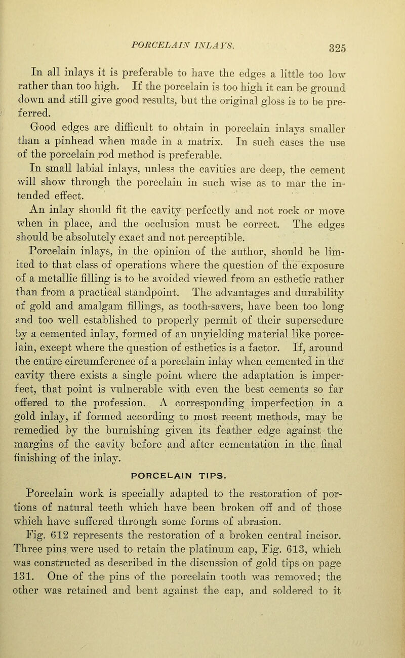 In all inlays it is preferable to have the edges a little too low rather than too high. If the porcelain is too high it can be ground down and still give good results, but the original gloss is to be pre- ferred. Good edges are difficult to obtain in porcelain inlays smaller than a pinhead when made in a matrix. In such cases the use of the porcelain rod method is preferable. In small labial inlays, unless the cavities are deep, the cement will show through the porcelain in such wise as to mar the in- tended effect. An inlay should fit the cavity perfectly and not rock or move when in place, and the occlusion must be correct. The edges should be absolutely exact and not perceptible. Porcelain inlays, in the opinion of the author, should be lim- ited to that class of operations where the question of the exposure of a metallic filling is to be avoided viewed from an esthetic rather than from a practical standpoint. The advantages and durability of gold and amalgam fillings, as tooth-savers, have been too long and too well established to properly permit of their supersedure by a cemented inlay, formed of an unyielding material like porce- lain, except where the question of esthetics is a factor. If, around the entire circumference of a porcelain inlay when cemented in the cavity there exists a single point where the adaptation is imper- fect, that point is vulnerable with even the best cements so far offered to the profession. A corresponding imperfection in a gold inlay, if formed according to most recent methods, may be remedied by the burnishing given its featlier edge against the margins of the cavity before and after cementation in the,final finishing of the inlay. PORCELAIN TIPS. Porcelain work is specially adapted to the restoration of por- tions of natural teeth which have been broken off and of those which have suffered through some forms of abrasion. Pig. 612 represents the restoration of a broken central incisor. Three pins were used to retain the platinum cap, Fig. 613, which v/as constructed as described in the discussion of gold tips on page 131. One of the pins of the porcelain tooth was removed; the other was retained and bent against the cap, and soldered to it