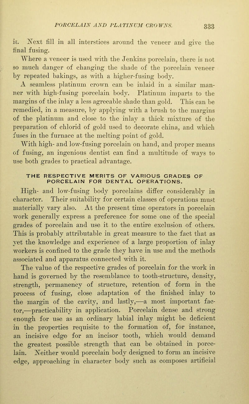 ic. Next fill in all interstices around the veneer and give the final fusing. Where a veneer is used with the Jenkins porcelain, there is not so much danger of changing the shade of the porcelain veneer by repeated bakings, as with a higher-fusing body. A seamless platinum crown can be inlaid in a similar man- ner with high-fusing porcelain body. Platinum imparts to the margins of the inlay a less agreeable shade than gold. This can be remedied, in a measure, by apj)lying with a brush to the margins of the platinum and close to the inlay a thick mixture of the preparation of chlorid of gold used to decorate china, and which fuses in the furnace at the melting point of gold. With high- and low-fusing porcelain on hand, and proper means of fusing, an ingenious dentist can find a multitude of ways to use both grades to practical advantage. THE RESPECTIVE MERITS OF VARIOUS GRADES OF PORCELAIN FOR DENTAL OPERATIONS. High- and low-fusing body porcelains diifer considerably in character. Their suitability for certain classes of operations must materially vary also. At the present time operators in porcelain work generally express a preference for some one of the special grades of porcelain and use it to the entire exclusion of others. This is probably attributable in great measure to the fact that as yet the knowledge and experience of a large proportion of inlay workers is confined to the grade they have in use and the methods associated and apparatus connected with it. The value of the respective grades of porcelain for the work in hand is governed by the resemblance to tooth-structure, density, strength, permanency of structure, retention of form in the process of fusing, close adaptation of the finished inlay to the margin of the cavity, and lastly,—a most important fac- tor,—practicability in application. Porcelain dense and strong enough for use as an ordinary labial inlay might be deficient in the properties requisite to the formation of, for instance, an incisive edge for an incisor tooth, which would demand the greatest possible strength that can be obtained in porce- lain, j^either would porcelain body designed to form an incisive edge, approaching in character body such as composes artificial
