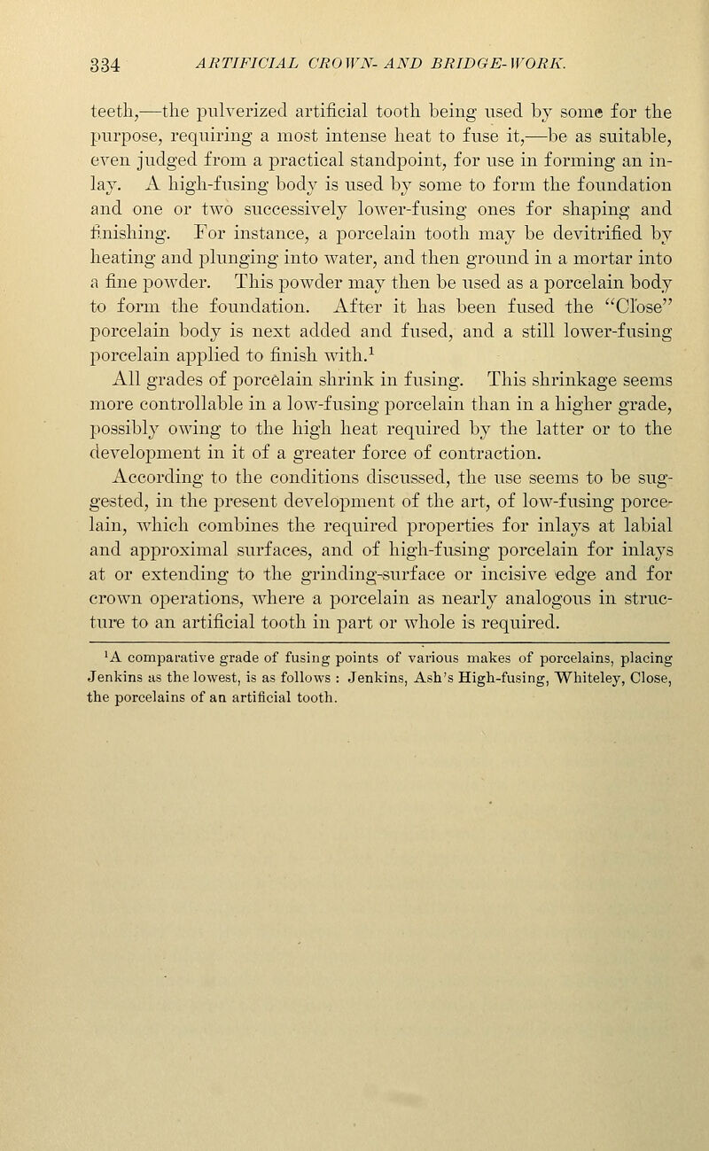 teeth,—the pulverized artificial tooth being used by some for the purpose, requiring a most intense heat to fuse it,—be as suitable, even judged from a practical standpoint, for use in forming an in- lay. A high-fusing body is used by some to form the foundation and one or two successively lower-fusing ones for shaping and fi.nishing. For instance, a porcelain tooth may be devitrified by heating and plunging into water, and then ground in a mortar into a fine powder. This powder may then be used as a porcelain body to form the foundation. After it has been fused the Close porcelain body is next added and fused, and a still lower-fusing porcelain applied to finish with.^ All grades of porcelain shrink in fusing. This shrinkage seems more controllable in a low-fusing porcelain than in a higher grade, possibly owing to the high heat required by the latter or to the development in it of a greater force of contraction. According to the conditions discussed, the use seems to be sug- gested, in the present development of the art, of low-fusing porce- lain, which combines the required properties for inlays at labial and approximal surfaces, and of high-fusing porcelain for inlays at or extending to the grinding-surface or incisive edge and for crown operations, where a porcelain as nearly analogous in struc- ture to an artificial tooth in part or whole is required. ^A comparative grade of fusing points of various makes of porcelains, placing Jenkins as the lowest, is as follows : Jenkins, Ash's High-fusing, Whiteley, Close, the porcelains of an artificial tooth.