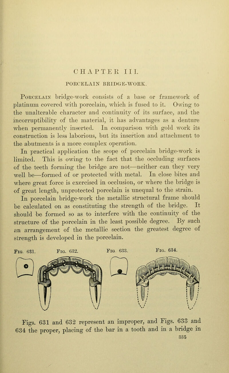 CHAPTER III. POECELAIN BKIDGE-WORK. Porcelain bridge-work consists of a base or framework of platinum covered with porcelain, which is fused to it. Owing to the unalterable character and continuity of its surface, and the incorruptibility of the material, it has advantages as a denture when permanently inserted. In comparison with gold work its construction is less laborious, but its insertion and attachment to the abutments is a more complex operation. In practical application the scope of porcelain bridge-work is limited. This is owing to the fact that the occluding surfaces of the teeth forming the bridge are not—neither can they very well be—formed of or protected with metal. In close bites and where great force is exercised in occlusion, or where the bridge is of great length, unprotected porcelain is unequal to the strain. In porcelain bridge-work the metallic structural frame should be calculated on as constituting the strength of the bridge. It should be formed so as to interfere with the continuity of the structure of the porcelain in the least possible degree. By such an arrangement of the metallic section the greatest degree of strength is developed in the porcelain. Fig. 631. Fig. 632. Fig. 633. Fig. 634. Figs. 631 and 632 represent an improper, and Figs. 633 and 034 the proper, placing of the bar in a tooth and in a bridge in 385