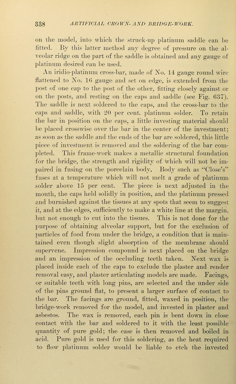 on the model, into which the struck-up platinum saddle can be fitted. By this latter method any degree of pressure on the al- veolar ridge on the part of the saddle is obtained and any gauge of platinum desired can be used. An iridio-platinum cross-bar, made of ISTo. 14 gauge round wire flattened to jSTo.. 16 gauge and set on edge, is extended from the post of one cap to the post of the other, fitting closely against or on the posts, and resting on the caps and saddle (see Fig. 637). The saddle is next soldered to the caps, and the cross-bar to the caps and saddle, with 20 per cent, platinum solder. To retain the bar in position on the caps, a little investing material should be placed crosswise over the bar in the center of the investment; as soon as the saddle and the ends of the bar are soldered, this little piece of investment is removed and the soldering of the bar com- pleted. This frame-work makes a metallic structural foundation for the bridge, the strength and rigidity of which will not be im- paired in fusing on the porcelain body. Body such as Close's fuses at a temperature which will not melt a grade of platinum solder above 15 per cent. The piece is next adjusted in the mouth, the caps held solidly in position, and the platinum pressed and burnished against the tissues at any spots that seem to suggest it, and at the edges, sufiiciently to make a white line at the margin, but not enough to cut into the tissues. This is not done for the purpose of obtaining alveolar support, but for the exclusion of particles of food from under the bridge, a condition that is main- tained even though slight absorption of the membrane should supervene. Impression compound is next placed on the bridge and an impression of the occluding teeth taken. ]^[ext wax is placed inside each of the caps to exclude the plaster and render removal easy, and plaster articulating models are made. Facings, or suitable teeth with long pins, are selected and the under side of the pins ground flat, to present a larger surface of contact to the bar. The facing-s are ground, fitted, waxed in position, the bridge-work removed for the model, and invested in plaster and asbestos. The wax is removed, each pin is bent down in close contact mth the bar and soldered to it with the least possible quantity of pure gold; the case is then removed and boiled in acid. Pure gold is used for this soldering, as the heat required to flow platinum solder would be liable to etch the invested
