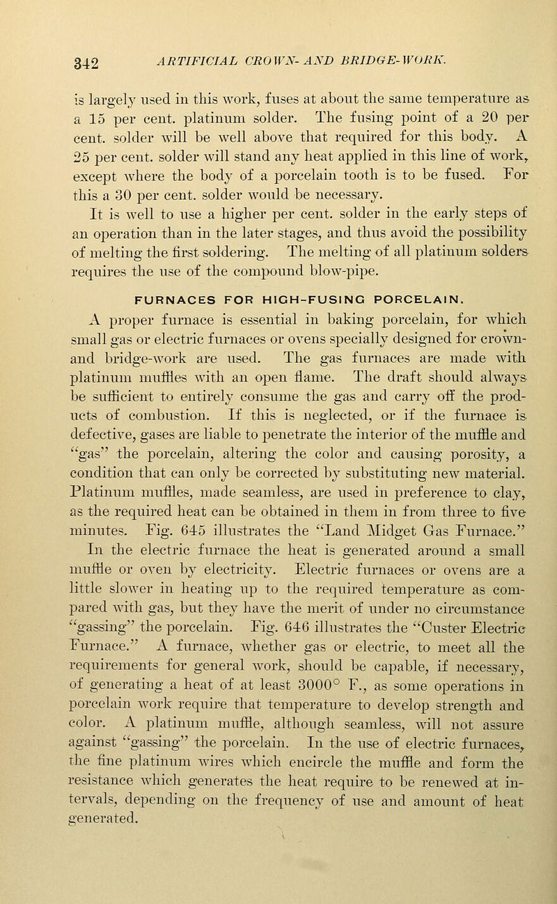 is largely used in this work, fuses at about the same temperature as a 15 per cent, platinum solder. The fusing point of a 20 per cent, solder will be well above that required for this body. A 25 per cent, solder will stand any heat applied in this line of work^ except where the body of a porcelain tooth is to be fused. For this a 30 per cent, solder would be necessary. It is well to use a higher per cent, solder in the early steps of an operation than in the later stages, and thus avoid the possibility of melting the first soldering. The melting of all platinum solders- requires the use of the compound blow-pipe. FURNACES FOR HIGH-FUSING PORCELAIN. A proper furnace is essential in baking porcelain, for which small gas or electric furnaces or ovens specially designed for crown- and bridge-work are used. The gas furnaces are made with platinum mufiles ^m.i\\ an open flame. The draft should always- be sufficient to entirely consume the gas and carry oft the prod- ucts of combustion. If this is neglected, or if the furnace is. defective, gases are liable to penetrate the interior of the muffle and gas the porcelain, altering the color and causing porosity, a condition that can only be corrected by substituting new material. Platinum mufiles, made seamless, are used in preference to clay, as the required heat can be obtained in them in from three to five minutes. Fig. 645 illustrates the Land Midget Gas Furnace. In the electric furnace the heat is generated around a small muffie or oven by electricity. Electric furnaces or ovens are a little slower in heating up to the required temperature as com- jDared with gas, but they have the merit of under no circumstance gassing the porcelain. Fig. 646 illustrates the Custer Electric Furnace. A furnace, whether gas or electric, to meet all the requirements for general work, should be capable, if necessary, of generating a heat of at least 3000° F., as some operations in porcelain work require that temperature to develop strength and color. A platinum muffle, although seamless, will not assure against gassing the porcelain. In the use of electric furnaces^ the fine platinum wires which encircle the muffle and form the resistance which generates the heat require to be renewed at in- tervals, depending on the frequency of use and amount of heat generated.