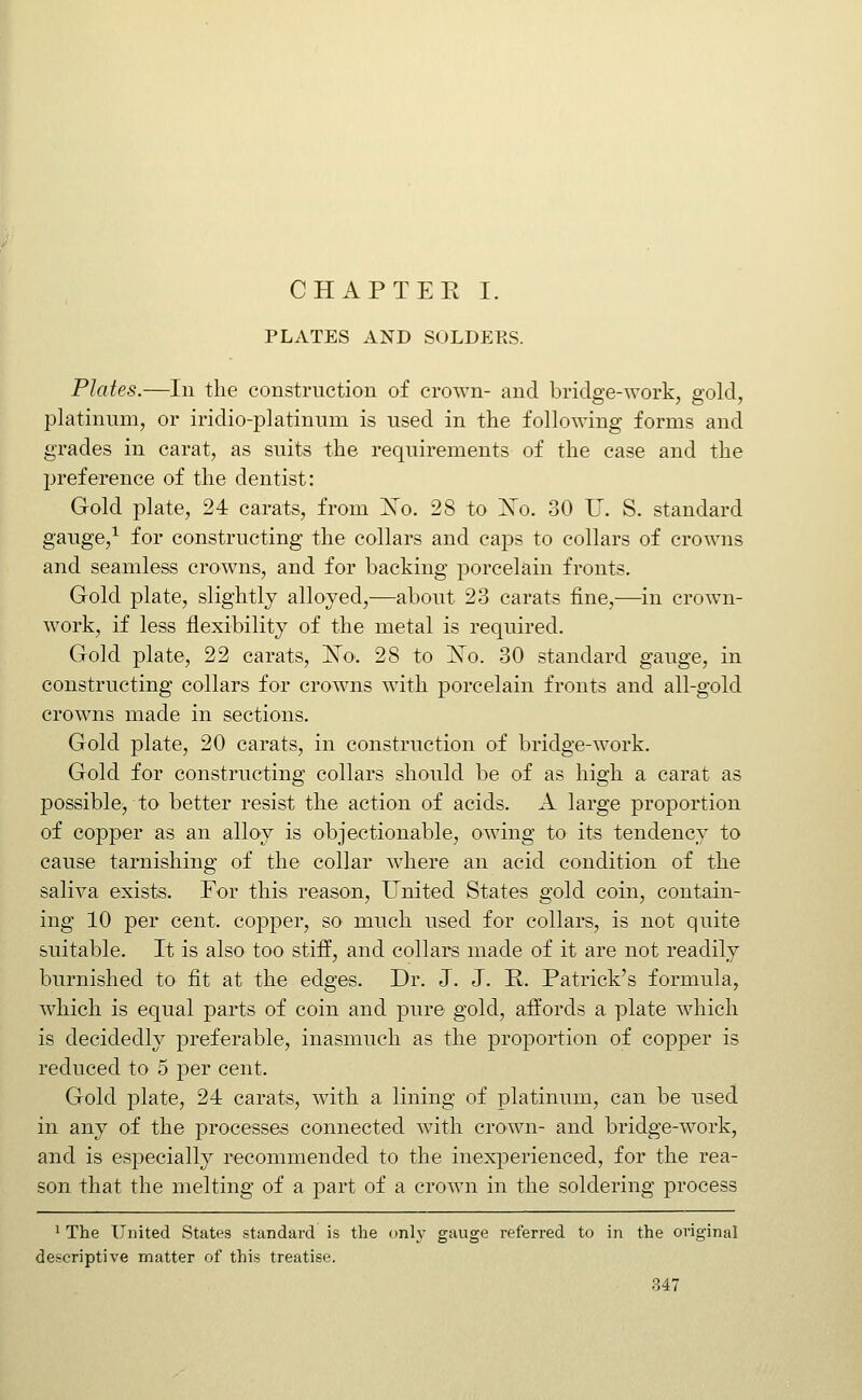 CHAP TEE I. PLATES AND SOLDEES. Plates.—In the construction of crown- and bridge-work, gold, platinum, or iridio-platinum is used in the following forms and grades in carat, as suits the requirements of the case and the preference of the dentist: Gold plate, 24 carats, from Xo. 28 to ISo. 30 IT. S. standard gauge,^ for constructing the collars and caps to collars of crowns and seamless crowns, and for backing porcelain fronts. Gold plate, slightly alloyed,—about 23 carats fine,—in crown- work, if less flexibility of the metal is required. Gold plate, 22 carats, N'o. 28 to ^o. 30 standard gauge, in constructing collars for crowns with porcelain fronts and all-gold crowns made in sections. Gold plate, 20 carats, in construction of bridge-work. Gold for constructing collars should be of as high a carat as possible, to better resist the action of acids. A large proportion of copper as an alloy is objectionable, owing to its tendency to cause tarnishing of the collar where an acid condition of the saliva exists. For this reason. United States gold coin, contain- ing 10 per cent. cojDper, so much used for collars, is not quite suitable. It is also too stiff, and collars made of it are not readily burnished to fit at the edges. Dr. J. J. R. Patrick's formula, which is equal parts of coin and pure gold, affords a plate which is decidedly preferable, inasmuch as the proportion of copper is reduced to 5 per cent. Gold plate, 24 carats, with a lining of platinum, can be used in any of the processes connected with crown- and bridge-work, and is especially recommended to the inexperienced, for the rea- son that the melting of a part of a crown in the soldering process ' The United States standard is the only gauge referred to in the original descriptive matter of this treatise.