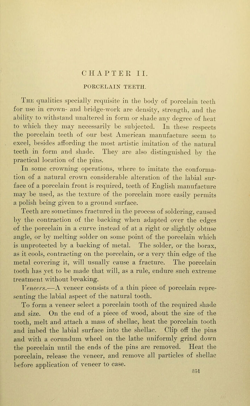 PORCELAIN TEETH. The qualities specially requisite in the body of porcelain teetli for use in crown- and bridge-work are density, strength, and the ability to withstand unaltered in form or shade any degree of heat to which they may necessarily be subjected. In these respects the porcelain teeth of our best American manufacture seem to excel, besides affording the most artistic imitation of the natural teeth in form and shade. They are also distinguished by the practical location of the pins. In some crowning operations, where to imitate the conforma- tion of a natural crown considerable alteration of the labial sur- face of a porcelain front is required, teeth of English manufacture may be used, as the texture of the porcelain more easily permits a polish being given to a ground surface. Teeth are sometimes fractured in the process of soldering, caused by the contraction of the backing when adapted over the edges of the porcelain in a curve instead of at a right or slightly obtuse angle, or by melting solder on some point of the porcelain which is unprotected by a backing of metal. The solder, or the borax, as it cools, contracting on the porcelain, or a very thin edge of the metal covering it, Avill usually cause a fracture. The porcelain tooth has yet to be made that will, as a rule, endure such extreme treatment without breaking. Veneers.-—A veneer consists of a thin piece of porcelain repre- senting the labial aspect of the natural tooth. To form a veneer select a porcelain tooth of the required shade and size. On the end of a piece of wood, about the size of the tooth, melt and attach a mass of shellac, heat the porcelain tooth and imbed the labial surface into the shellac. Clip off the pins and with a corundum wheel on the lathe uniformly grind down the porcelain until the ends of the pins are removed. Heat the porcelain, release the veneer, and remove all particles of shellac before application of veneer to case. 351