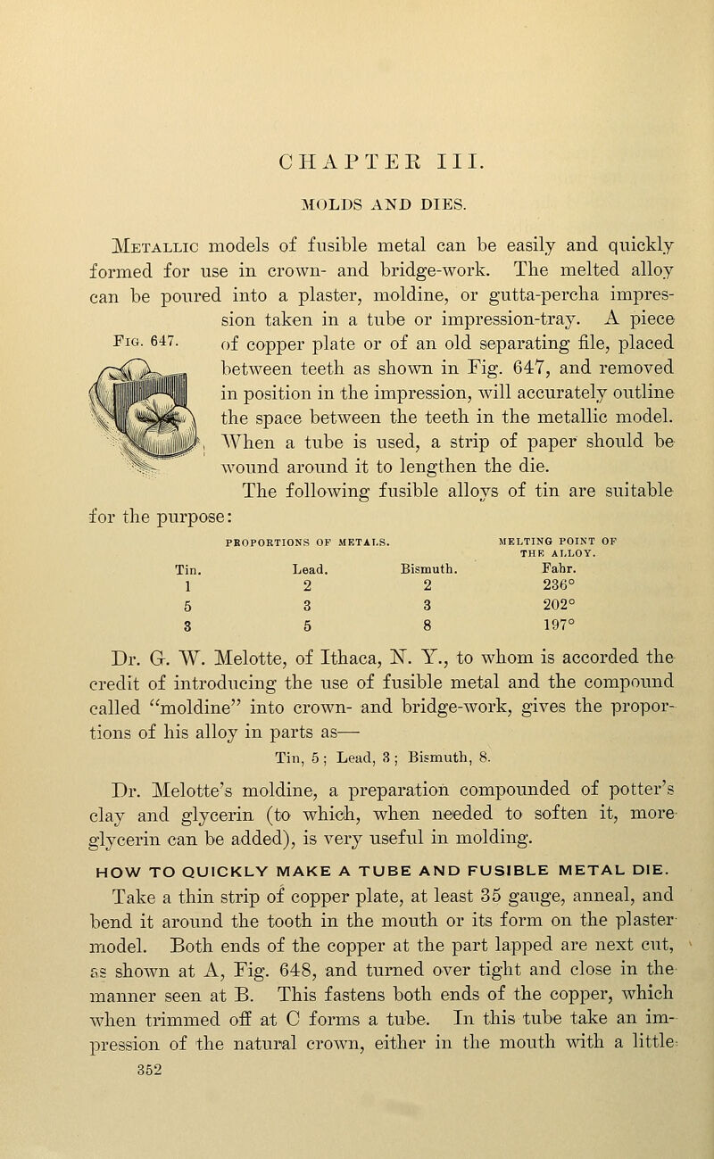 CHAPTEK III. MOLDS AND DIES. Metallic models of fusible metal can be easily and quickly formed for use in crown- and bridge-work. The melted alloy can be poured into a plaster, moldine, or gutta-percha impres- sion taken in a tube or impression-tray. A piece Fig. 647. of copper plate or of an old separating file, placed between teeth as shown in Fig. 64Y, and removed in position in the impression, will accurately outline the space between the teeth in the metallic model. When a tube is used, a strip of paper should be wound around it to lengthen the die. The following fusible alloys of tin are suitable for the purpose: Tin. 1 PROPORTIONS OF Lead. 2 METALS. Bismuth. 2 MELTING POINT OF THR ALLOY. Fabr. 236° 5 3 3 202° 3 5 8 197° Dr. G. W. Melotte, of Ithaca, IST. Y., to whom is accorded the credit of introducing the use of fusible metal and the compound called moldine into crown- and bridge-work, gives the propor- tions of his alloy in parts as— Tin, 5 ; Lead, 3 ; Bismuth, 8. Dr. Melotte's moldine, a preparation compounded of potter's clay and glycerin (to which, when needed to soften it, more^ glycerin can be added), is very useful in molding. HOW TO QUICKLY MAKE A TUBE AND FUSIBLE METAL DIE. Take a thin strip of copper plate, at least 35 gauge, anneal, and bend it around the tooth in the mouth or its form on the plaster model. Both ends of the copper at the part lapped are next cut, as shown at A, Fig. 648, and turned over tight and close in the manner seen at B. This fastens both ends of the copper, which when trimmed off at C formis a tube. In this tube take an im- pression of the natural cro^vn, either in the mouth with a little^