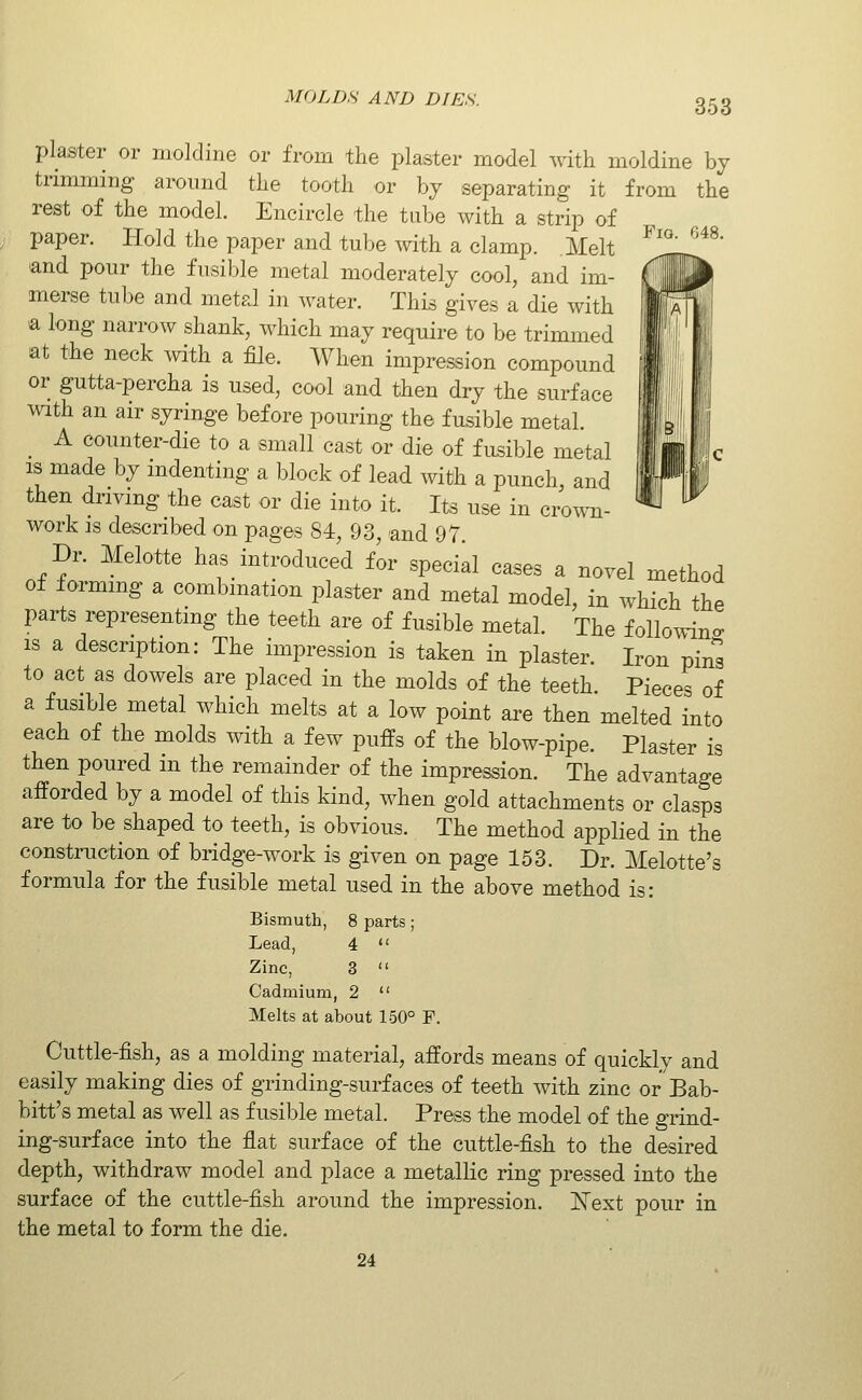 plaster or moldine or from the plaster model with moldine by trimming around the tooth or bj separating it from the rest of the model. Encircle the tube with a strip of paper. Hold the paper and tube with a clamp. Melt ^'''' ''^^' and pour the fusible metal moderately cool, and im- merse tube and metal in water. This gives a die with a long narrow shank, which may require to be trimmed at the neck with a file. When impression compound or gutta-percha is used, cool and then dry the surface with an air syringe before pouring the fusible metal. A counter-die to a small cast or die of fusible metal IS made by indenting a block of lead with a punch, and then driving the cast or die into it. Its use in crown- work IS described on pages 84, 93, and 97. Dr. Melotte has introduced for special cases a novel method of forming a combmation plaster and metal model, in which the parts representing the teeth are of fusible metal. The following is a description: The impression is taken in plaster. Iron pin^ to act as dowels are placed in the molds of the teeth. Pieces of a fusible metal which melts at a low point are then melted into each of the molds with a few puffs of the blow-pipe. Plaster is then poured in the remainder of the impression. The advantage afforded by a model of this kind, when gold attachments or clasps are to be shaped to teeth, is obvious. The method applied in the construction of bridge-work is given on page 153. Dr. Melotte's formula for the fusible metal used in the above method is: Bismuth, 8 parts; Lead, 4  Zinc, 3  Cadmium, 2  Melts at about 150° F. Cuttle-fish, as a molding material, affords means of quickly and easily making dies of grinding-surfaces of teeth with zinc or Bab- bitt's metal as well as fusible metal. Press the model of the grind- ing-surface into the flat surface of the cuttle-fish to the desired depth, withdraw model and place a metallic ring pressed into the surface of the cuttle-fish around the impression. ISText pour in the metal to form the die. 24