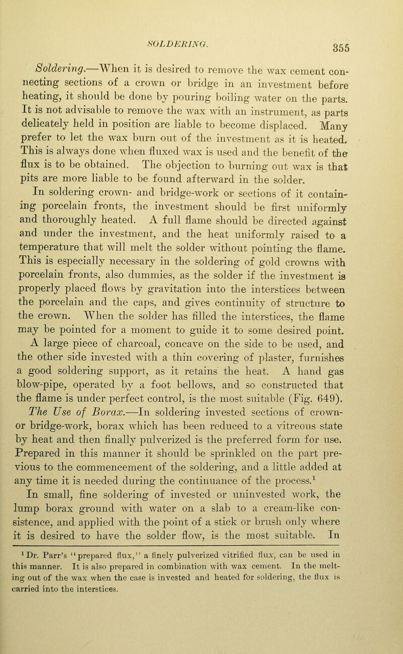 SOLDERING. 365 Soldering.—When it is desired to remove the wax cement con- necting sections of a crown or bridge in an investment before heating, it should be done by pouring boiling water on the parts. It is not advisable tO' remove the wax with an instrument, as parts delicately held in position are liable to become displaced. Many prefer to let the wax bnrn out of the investment as it is heated. This is always done when fluxed wax is used and the benefit of the flux is to be obtained. The objection to burning out wax is that pits are more liable to be found afterward in the solder. In soldering crown- and bridge-work or sections of it contain- ing porcelain fronts, the investment should be first uniformly and thoroughly heated. A full flame should be directed against and under the investment, and the heat uniformly raised to a temperature that will melt the solder without pointing the flame. This is especially necessary in the soldering of gold crovims with porcelain fronts, also dummies, as the solder if the investment is properly placed flows by gravitation into the interstices between the porcelain and the caps, and gives continuity of structure to the crown. When the solder has filled the interstices, the flame may be pointed for a moment to guide it to some desired point. A large piece of charcoal, concave on the side to be used, and the other side invested with a thin covering of plaster, furnishes a good soldering support, as it retains the heat. A hand gas blow-pipe, operated by a foot bellows, and so constructed that the flame is under perfect control, is the most suitable (Fig. 649). The Use of Borax.—In soldering invested sections of cro-vm- or bridge-work, borax which has been reduced to a vitreous state by heat and then finally pulverized is the preferred form for use. Prepared in this manner it should be sprinkled on the part pre- vious to the commencement of the soldering, and a little added at any time it is needed during the continuance of the process.-^ In small, fine soldering of invested or uninvested work, the lump borax ground with water on a slab to a cream-like con- sistence, and applied with the point of a stick or brush only where it is desired to have the solder flow, is the most suitable. In ^Dr. Parr's prepared flux, a finely pulverized vitrified flux, can be used in this manner. It is also prepared in combination with wax cement. In the melt- ing out of the wax when the case is invested and heated for soldering, the llux is carried into the interstices.
