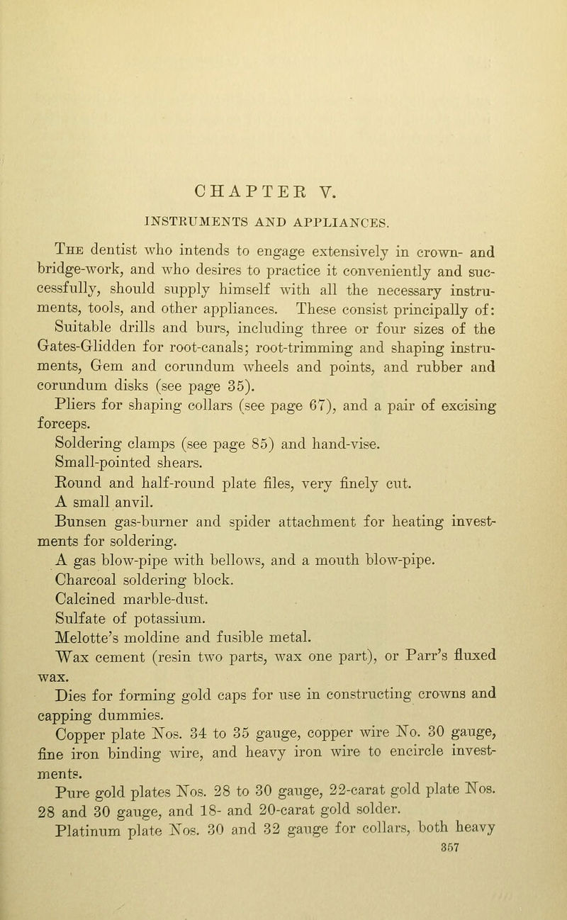 INSTKUMENTS AND APPLIANCES. The dentist who intends to engage extensively in crown- and bridge-work, and who desires to practice it conveniently and suc- cessfully, should supply himself with all the necessary instru- ments, tools, and other appliances. These consist principally of: Suitable drills and burs, including three or four sizes of the Gates-Glidden for root-canals; root-trimming and shaping instru- ments. Gem and corundum wheels and points, and rubber and corundum disks (see page 35). Pliers for shaping collars (see page 67), and a pair of excising forceps. Soldering clamps (see page 85) and hand-vise. Small-pointed shears. Round and half-roimd plate files, very finely cut. A small anvil. Bunsen gas-burner and spider attachment for heating invest- ments for soldering. A gas blow-pipe with bellows, and a mouth blow-pipe. Charcoal soldering block. Calcined marble-dust. Sulfate of potassium. Melotte's moldine and fusible metal. Wax cement (resin two parts, wax one part), or Parr's fluxed wax. Dies for forming gold caps for use in constructing crowns and capping dummies. Copper plate l^os. 34 to 35 gauge, copper wire No. 30 gauge, fine iron binding wire, and heavy iron wire to encircle invest- ments. Pure gold plates 'Nos. 28 to 30 gauge, 22-carat gold plate ITos. 28 and 30 gauge, and 18- and 20-carat gold solder. Platinum plate Nos. 30 and 32 gange for collars, both heavy