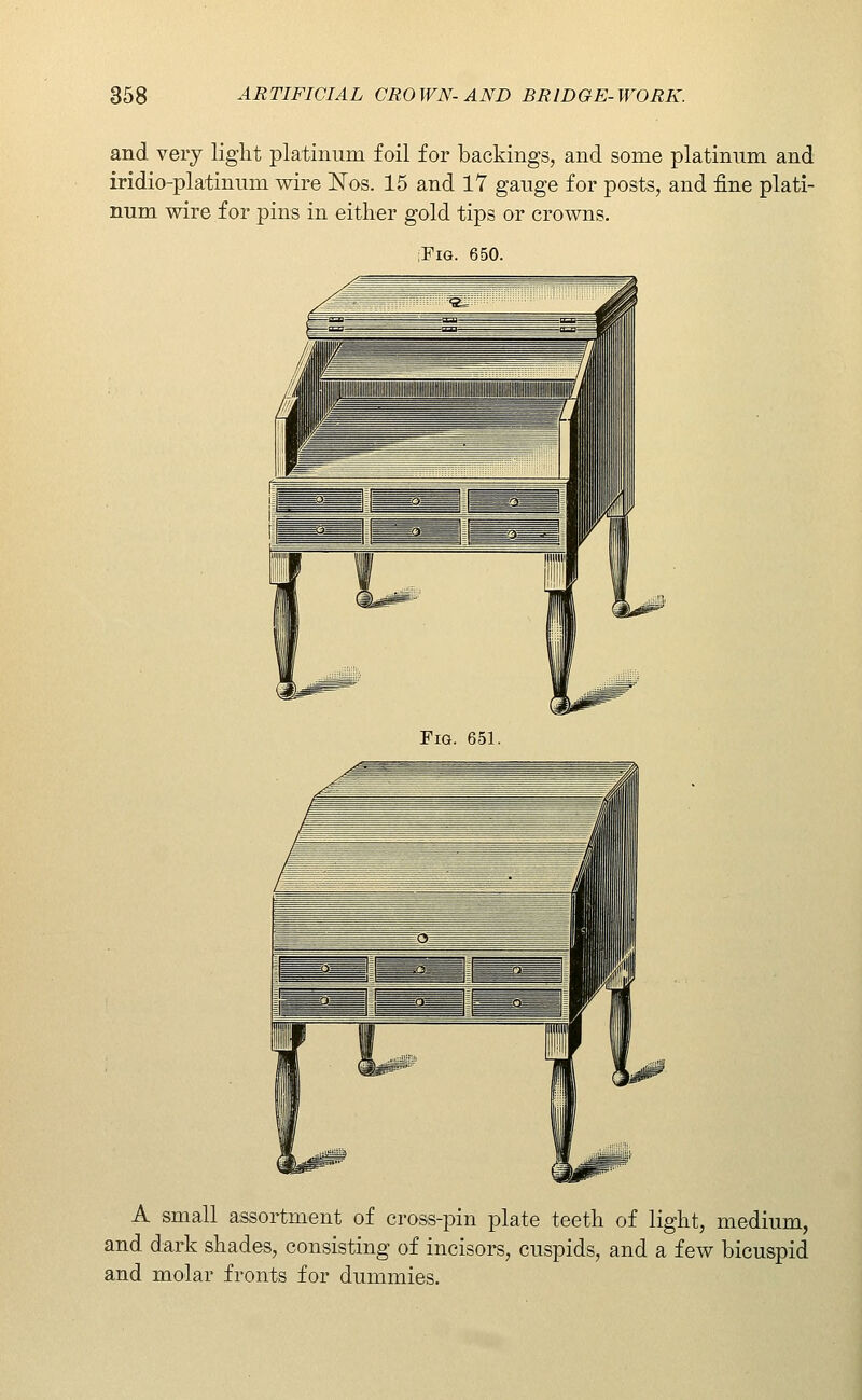 and very light platinum foil for backings, and some platinum and iridio-platinum wire ISTos. 15 and 17 gauge for posts, and fine plati- num wire for pins in either gold tips or crowns. :FiG. 650. Fig. 651. A small assortment of cross-pin plate teeth of light, medium, and dark shades, consisting of incisors, cuspids, and a few bicuspid and molar fronts for dummies.