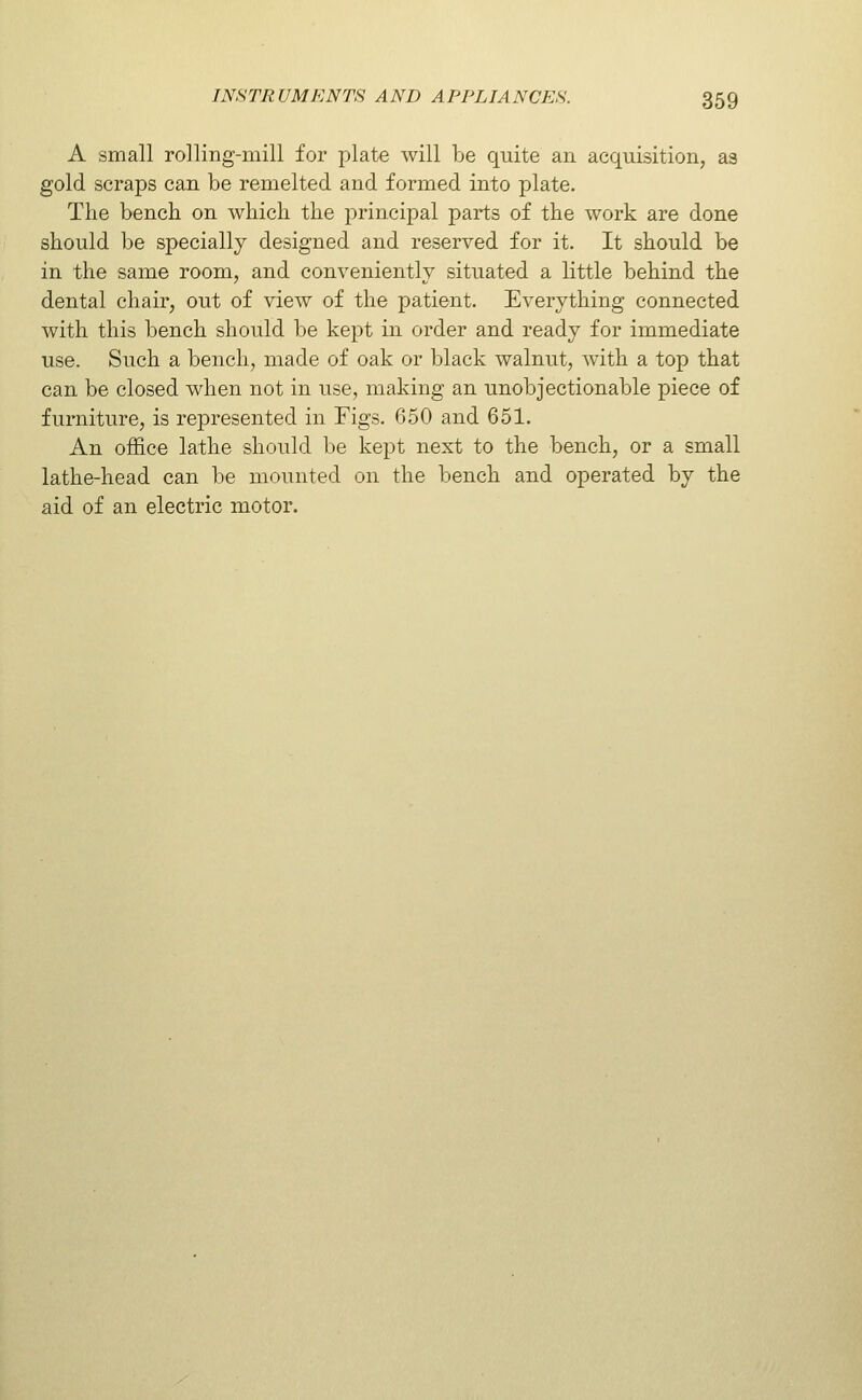 A small rolling-mill for plate will be quite an acquisition, as gold scraps can be remelted and formed into plate. The bench on which the principal parts of the work are done should be specially designed and reserved for it. It should be in the same room, and conveniently situated a little behind the dental chair, out of view of the patient. Everything connected with this bench should be kept in order and ready for immediate use. Such a bench, made of oak or black walnut, with a top that can be closed when not in use, making an unobjectionable piece of furniture, is represented in Figs. 650 and 651. An office lathe should be kept next to the bench, or a small lathe-head can be mounted on the bench and operated by the aid of an electric motor.