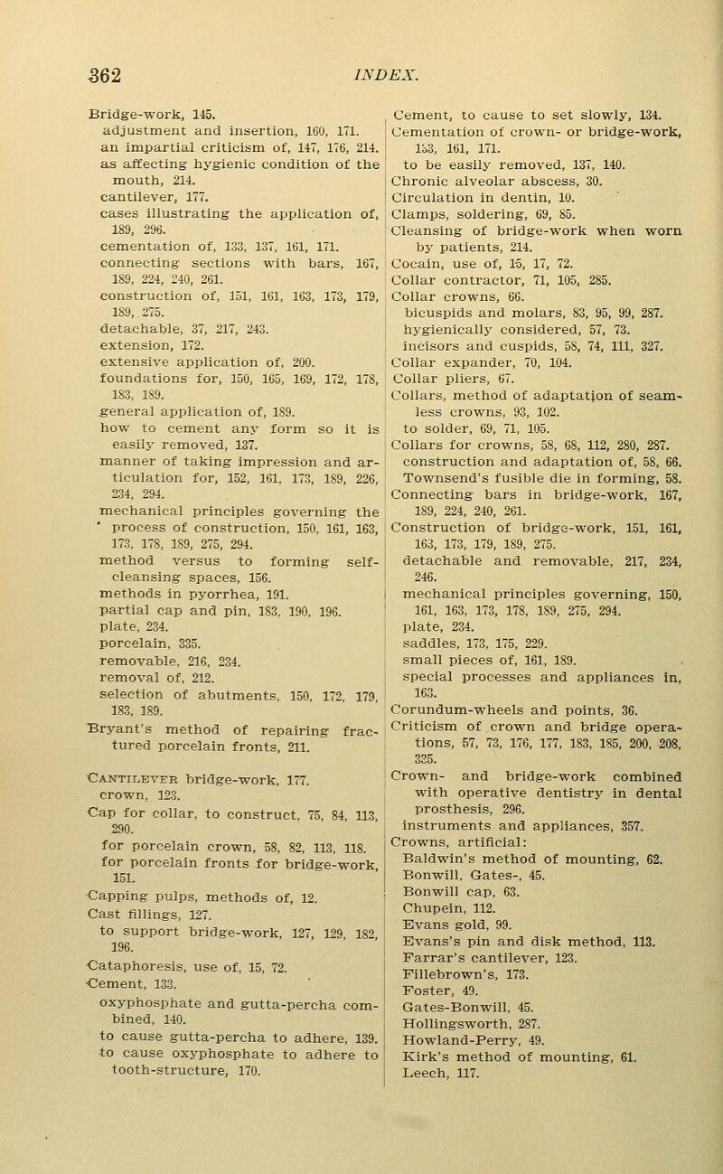 Bridge-work, 145. adjustment and insertion, 160, 171. an impartial criticism of, 147, 176, 214. as affecting hygienic condition of the mouth, 214. cantilever, 177. cases illustrating the application of, 189, 296. cementation of, 133, 137, 161, 171. connecting sections with bars, 167, 189, 224, 240, 261. construction of, 151, 161, 163, 173, 179, 189, 275. detachable, 37, 217, 243. extension, 172. extensive application of, 200. foundations for, 150, 165, 169, 172, 178, 183, 189. general application of, 189. how to cement any form so it is easily removed, 137. manner of taking impression and ar- ticulation for, 152, 161, 173, 189, 226, 234, 294. mechanical principles governing the ' process of construction, 150, 161, 163, 173, 178, 189, 275, 294. Tnethod versus to forming self- cleansing spaces, 156. methods in pyorrhea, 191. partial cap and pin, 183, 190, 196. plate, 234. porcelain, 335. removable, 216, 234. removal of, 212. selection of abutments, 150, 172, 179, 183, 189. Bryant's method of repairing frac- tured porcelain fronts, 211. Cantilever bridge-work, 177. crown, 123. Cap for collar, to construct, 75, 84, 113, 290. for porcelain crown, 58, 82, 113, 118. for porcelain fronts for bridge-work, 151. Capping pulps, methods of, 12. Cast fillings, 127. to support bridge-work, 127, 129, 182, 196. Cataphoresis, use of, 15, 72. Cement, 133. oxyphosphate and gutta-percha com- bined, 140. to cause gutta-percha to adhere, 139. to cause oxyphosphate to adhere to tooth-structure, 170. Cement, to cause to set slowly, 134. Cementation of crown- or bridge-work, lb3, 161, 171. to be easily removed, 137, 140. Chronic alveolar abscess, 30. Circulation in dentin, 10. Clamps, soldering, 69, 85. Cleansing of bridge-work when worn by patients, 214. Cocain, use of, IS, 17, 72. Collar contractor, 71, 105, 285. Collar crowns, 66. bicuspids and molars, 83, 95, 99, 287. hygienically considered, 57, 73. incisors and cuspids, 58, 74, 111, 327. Collar expander, 70, 104. Collar pliers, 67. Collars, method of adaptation of seam- less crowns, 93, 102. to solder, 69, 71, 105. Collars for crowns, 58, 68, 112, 280, 287. construction and adaptation of, 58, 66. Townsend's fusible die in forming, 58. Connecting bars in bridge-work, 167, 189, 224, 240, 261. Construction of bridge-work, 151, 161, 163, 173, 179, 189, 275. detachable and removable, 217, 234, 246. mechanical principles governing, 150, 161, 163, 173, 178, 189, 275, 294. plate, 234. saddles, 173, 175, 229. small pieces of, 161, 189. special processes and appliances in, 163. Corundum-wheels and points, 36. Criticism of crown and bridge opera- tions, 57, 73, 176, 177, 183, 185, 200, 208, 335. Crown- and bridge-work combined with operative dentistry in dental prosthesis, 296. instruments and appliances, 357. Crowns, artificial: Baldwin's method of mounting, 62. Bonwill, Gates-, 45. Bonwill cap, 63. Chupein, 112. Evans gold, 99. Evans's pin and disk method, 113. Farrar's cantilever, 123. Fillebrown's, 173. Foster, 49. Gates-Bonwill, 45. Hollingsworth, 287. Howland-Perry, 49. Kirk's method of mounting, 61. Leech, 117.