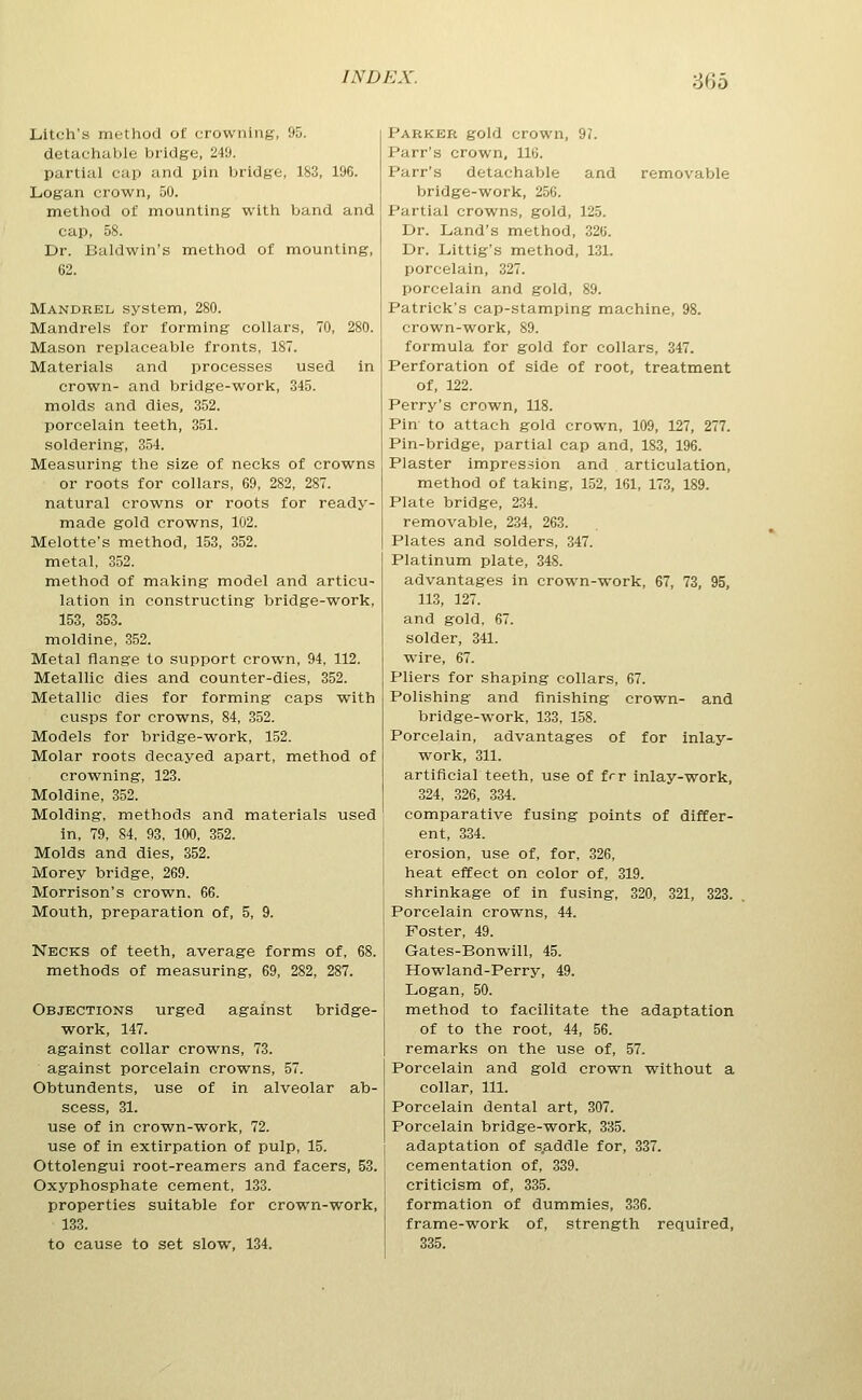 ■6^)0 Litch's method of crowning, 95. detachable bridge, 249. partial cap and pin bridge, 183, 196. Logan crown, 50. method of mounting with band and cap, 58. Dr. Baldwin's method of mounting, 62. Mandrel system, 280. Mandrels for forming collars, 70, 280. Mason replaceable fronts, 187. Materials and processes used in crown- and bridge-work, 345. molds and dies, 352. porcelain teeth, 351. soldering, 354. Measuring the size of necks of crowns or roots for collars, 69, 282, 287. natural crowns or roots for ready- made gold crowns, 102. Melotte's method, 153, 352. metal, 352. method of making model and articu- lation in constructing bridge-work, 153, 353. moldine, 352. Metal flange to support crown, 94, 112. Metallic dies and counter-dies, 352. Metallic dies for forming caps with cusps for crowns, 84, 352. Models for bridge-work, 152. Molar roots decayed apart, method of crowning, 123. Moldine, 352. Molding, methods and materials used in, 79, 84, 93, 100, 352. Molds and dies, 352. Morey bridge, 269. Morrison's crown. 66. Mouth, preparation of, 5, 9. Necks of teeth, average forms of, 68. methods of measuring, 69, 282, 287. Objections urged against bridge- work, 147. against collar crowns, 73. against porcelain crowns, 57. Obtundents, use of in alveolar ab- scess, 31. use of in crown-work, 72. use of in extirpation of pulp, 15. Ottolengui root-reamers and facers, 53. Oxyphosphate cement, 133. properties suitable for crown-work, 133. to cause to set slow, 134. Parker gold crown, 9?. Parr's crown, 116. Parr's detachable and removable bridge-work, 256. Partial crowns, gold, 125. Dr. Land's method, 326. Dr. Littig's method, 131. porcelain, 327. porcelain and gold, 89. Patrick's cap-stamping machine, 98. crown-work, 89. formula for gold for collars, 347. Perforation of side of root, treatment of, 122. Perry's crown, 118. Pin- to attach gold crown, 109, 127, 277. Pin-bridge, partial cap and, 183, 196. Plaster impression and articulation, method of taking, 152, 161, 173, 189. Plate bridge, 234. removable, 234, 263. Plates and solders, 347. Platinum plate, 348. advantages in crown-work, 67, 73, 95, 113, 127. and gold, 67. solder, 341. wire, 67. Pliers for shaping collars, 67. Polishing- and finishing crown- and bridge-work, 133, 158. Porcelain, advantages of for inlay- work, 311. artificial teeth, use of frr inlay-work, 324, 326, 334. comparative fusing points of differ- ent, 334. erosion, use of, for, 326, heat effect on color of, 319. shrinkage of in fusing, 320, 321, 323. Porcelain crowns, 44. Foster, 49. Gates-Bonwill, 45. Howland-Perry, 49. Logan, 50. method to facilitate the adaptation of to the root, 44, 56. remarks on the use of, 57. Porcelain and gold crown without a collar. 111. Porcelain dental art, 307. Porcelain bridge-work, 335. adaptation of s.addle for, 337. cementation of, 339. criticism of, 335. formation of dummies, 336. frame-work of, strength required, 335.