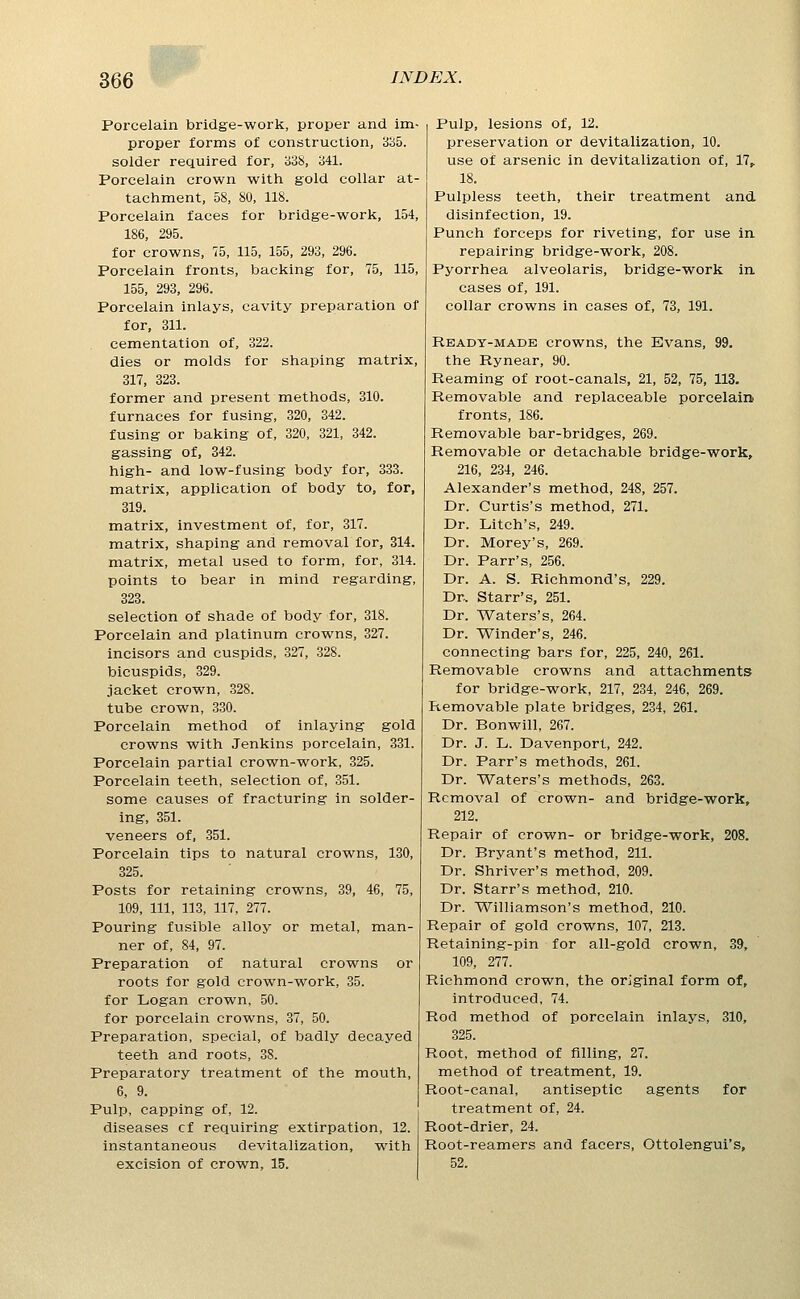 Wj&, 366 INDEX. Poi'celain bridge-work, proper and im- proper forms of construction, 3B5. solder required for, 338, 341. Porcelain crown with gold collar at- tachment, 58, 80, 118. Porcelain faces for bridge-work, 154, 186, 295. for crowns, 75, 115, 155, 293, 296. Porcelain fronts, backing for, 75, 115, 155, 293, 296. Porcelain inlays, cavity preparation of for, 311. cementation of, 322. dies or molds for shaping matrix, 317, 323. former and present methods, 310. furnaces for fusing, 320, 342. fusing or baking of, 320, 321, 342. gassing of, 342. high- and low-fusing body for, 333. matrix, application of body to, for, 319. matrix, investment of, for, 317. matrix, shaping and removal for, 314. matrix, metal used to form, for, 314. points to bear in mind regarding, 323. selection of shade of body for, 318. Porcelain and platinum crowns, 327. incisors and cuspids, 327, 328. bicuspids, 329. jacket crown, 328. tube crown, 330. Porcelain method of inlaying gold crowns with Jenkins porcelain, 331. Porcelain partial crown-work, 325. Porcelain teeth, selection of, 351. some causes of fracturing in solder- ing, 351. veneers of, 351. Porcelain tips to natural crowns, 130, 325. Posts for retaining crowns, 39, 46, 75, 109, 111, 113, 117, 277. Pouring fusible alloy or metal, man- ner of, 84, 97. Preparation of natural crowns or roots for gold crown-work, 35. for Logan crown, 50. for porcelain crowns, 37, 50. Preparation, special, of badly decayed teeth and roots, 38. Preparatory treatment of the mouth, 6, 9. Pulp, capping of, 12. diseases cf requiring extirpation, 12. instantaneous devitalization, with excision of crown, 15. Pulp, lesions of, 12. preservation or devitalization, 10. use of arsenic in devitalization of, 17, 18. Pulpless teeth, their treatment and disinfection, 19. Punch forceps for riveting, for use in repairing bridge-work, 208. Pyorrhea alveolaris, bridge-work in cases of, 191. collar crowns in cases of, 73, 191. Ready-made crowns, the Evans, 99, the Rynear, 90. Reaming of root-canals, 21, 52, 75, 113. Removable and replaceable porcelain fronts, 186. Removable bar-bridges, 269. Removable or detachable bridge-work, 216, 234, 246. Alexander's method, 248, 257. Dr. Curtis's method, 271. Dr. Litch's, 249. Dr. Morey's, 269. Dr. Parr's, 256. Dr. A. S. Richmond's, 229. Dr.. Starr's, 251. Dr. Waters's, 264. Dr. Winder's, 246. connecting bars for, 225, 240, 261. Removable crowns and attachments for bridge-work, 217, 234, 246, 269. Removable plate bridges, 234, 261. Dr. Bonwill, 267. Dr. J. L. Davenport, 242. Dr. Parr's methods, 261. Dr. Waters's methods, 263. Removal of crown- and bridge-work, 212. Repair of crown- or bridge-work, 208. Dr. Bryant's method, 211. Dr. Shriver's method, 209. Dr. Starr's method, 210. Dr. Williamson's method, 210. Repair of gold crowns, 107, 213. Retaining-pin for all-gold crown, 39, 109, 277. Richmond crown, the original form of, introduced, 74. Rod method of porcelain inlays, 310, 325. Root, method of filling, 27. method of treatment, 19. Root-canal, antiseptic agents for treatment of, 24. Root-drier, 24. Root-reamers and facers, Ottolengui's, 52.
