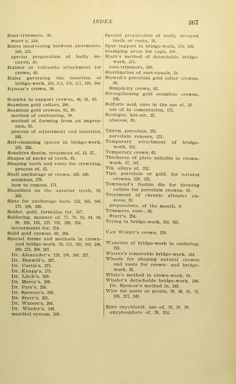 Root-trimmers, iiti. btarr'a, :i54. Roots intervening between abutments, Iby, 231. special preparation of badly de- cayed, 3S. Rubber or vulcanite attachment for crown, 65. Rules governing the insertion of bridge-work, 150, in, ITtl, 177, 189, 2uu. Rynear's crown, 90. Screws to support crowns, 46, 61, 63. Seamless gold collars, 280. Seamless gold crowns, 93, 99. method of contouring, 99. method of forming from an impres- sion, 95. process of adjustment and insertion, 102. Self-cleansing spaces in bridge-work, 155, 156. Sensitive dentin, treatment of, 13, 37. Shapes of necks of teeth, 68. Shaping teeth and roots for crowning, process of, 35. Shell anchorage or crown, 169, 190. seamless, 170. how to cement, 171. Shoulders on the anterior teeth, 92, 163. Slots for anchorage bars, 152, 165, 166, 178, 198, 299. Solder, gold, formulas for, 347. Soldering, manner of, 77, 79, 81, 84, 86, 90, 105, 115, 127, 156, 290, 354. investments for, 354. Solid gold crowns, 68, 164. Special forms and methods in crown- and bridge-work, 58, 111, 163, 183, 246, 269, 275, 280, 287. Dr. Alexander's, 129, 196, 248, 257. Dr. Bonwill's, 267. Dr. Curtis's, 271. Dr. Knapp's, 275. Dr. Litch's, 249. Dr. Morey's, 269. Dr. Parr's, 256. Dr. Spencer's, 248. Dr. Starr's, 251. Dr. Waters's, 264. Dr. Winder's, 246. mandrel system, 280. Special preparation of badly decayed teeth or roots, 38. Spur support in bridge-work, 176, 189. stamping press for caps, 100. Starr's method of detachable bridge- work, 251. root-trimmers, 269. Sterilization of root-canals, 24. Stowell's porcelain gold collar crowns, 80. Simplicity crown, 63. Strengthening gold seamless crowns, 106. Sulfuric acid, care in the use of, 33. use of in cementation, 171. Syringes, hot-air, 23. abscess, 30. Teeth, porcelain, 351. porcelain veneers, £51. Temporary attachment of bridge- work, 161. Temporary crown, 65. Thickness of plate suitable in crown- work, 67, 347. Tin, alloys of, 352. Tips, porcelain or gold, for natural crowns, 128, 325. Townsend's fusible die for forming collars for porcelain crowns, 58. Treatment of chronic alveolar ab- scess, 30. preparatory, of the mouth, 9. Trimmers, root-, 36. Starr's, 254. Trying in bridge-work, 154, 161, Van T\''oert's crown, 110. Warping of bridge-work in soldering, 159. Waters's removable bridge-work, 264. Wheels for shaping natural crowns and roots for crown- and bridge- work, 35. White's method in crown-work, 61. Winder's detachable bridge-work, 246. Dr. Spencer's method in, 245. Wire for posts or pivots, 39, 46, 61, 75, 109, 217, 348. Zinc oxychlorid, use of, 13, 28, 39. oxyphosphate of, 39, 133.
