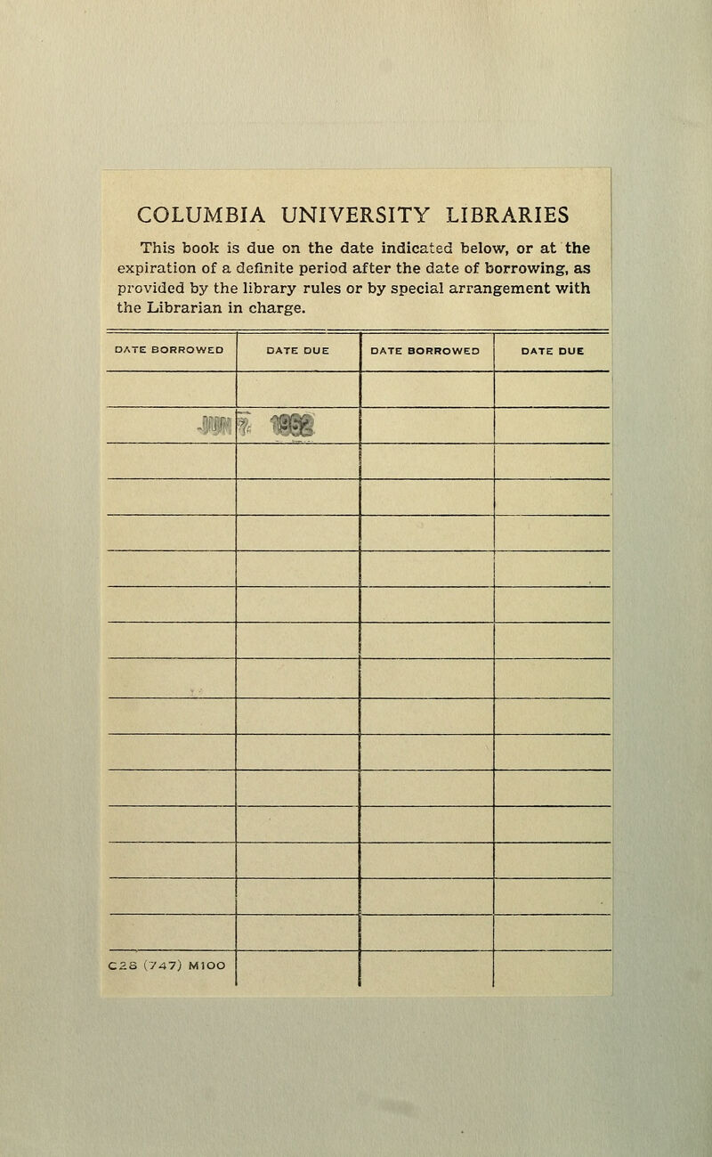 COLUMBIA UNIVERSITY LIBRARIES This book is due on the date indicated below, or at the expiration of a definite period after the date of borrowing, as provided by the library rules or by special arrangement with the Librarian in charge. □ ATE BORROWED DATE DUE DATE BORROWED DATE DUE 1 sm' % «§ 1 Cas (747) MlOO