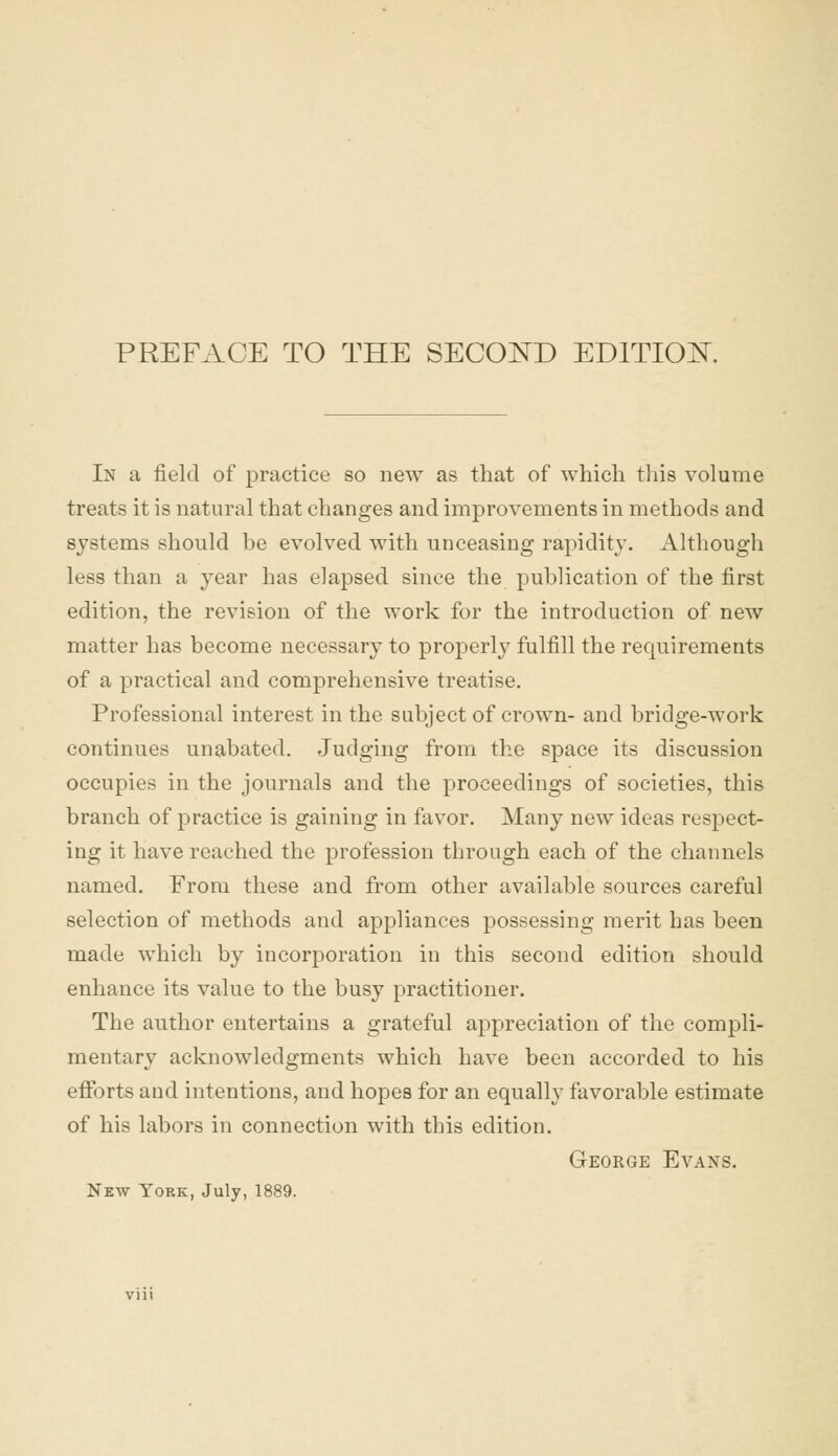 In a field of practice so new as that of which this volume treats it is natural that changes and improvements in methods and systems should be evolved with unceasing rapidity. Although less than a year has elapsed since the publication of the first edition, the revision of the work for the introduction of new matter has become necessary to properly fulfill the requirements of a practical and comprehensive treatise. Professional interest in the subject of crown- and bridge-work continues unabated. Judging from the space its discussion occupies in the journals and the proceedings of societies, this branch of practice is gaining in favor. Many new ideas respect- ing it have reached the profession through each of the channels named. From these and from other available sources careful selection of methods and appliances possessing merit has been made which by incorporation in this second edition should enhance its value to the busy practitioner. The author entertains a grateful appreciation of the compli- mentary acknowledgments which have been accorded to his efforts and intentions, and hopes for an equally favorable estimate of his labors in connection with this edition. George Evans.