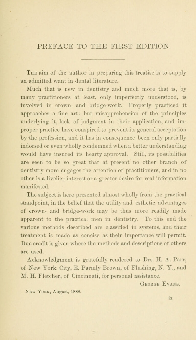 The aim of the author in preparing this treatise is to supply an admitted want in dental literature. Much that is new in dentistry and much more that is, by many practitioners at least, only imperfectly understood, is involved in crown- and bridge-work. Properly practiced it approaches a fine art; but misapprehension of the principles underlying it, lack of judgment in their application, and im- proper practice have conspired to prevent its general acceptation by the profession, and it has in consequence been only partially indorsed or even wholly condemned when a better understanding would have insured its hearty approval. Still, its possibilities are seen to be so great that at present no other branch of dentistry more engages the attention of practitioners, and in no other is a livelier interest or a greater desire for real information manifested. The subject is here presented almost wholly from the practical standpoint, in the belief that the utility and esthetic advantages of crown- and bridge-work may be thus more readily made apparent to the practical men in dentistry. To this end the various methods described are classified in systems, and their treatment is made as concise as their importance will permit. Due credit is given where the methods and descriptions of others are used. Acknowledgment is gratefully rendered to Drs. II. A. Parr, of New York City, E. Parmly Brown, of Flushing, 1ST. Y., and M. H. Fletcher, of Cincinnati, for personal assistance. George Evans.