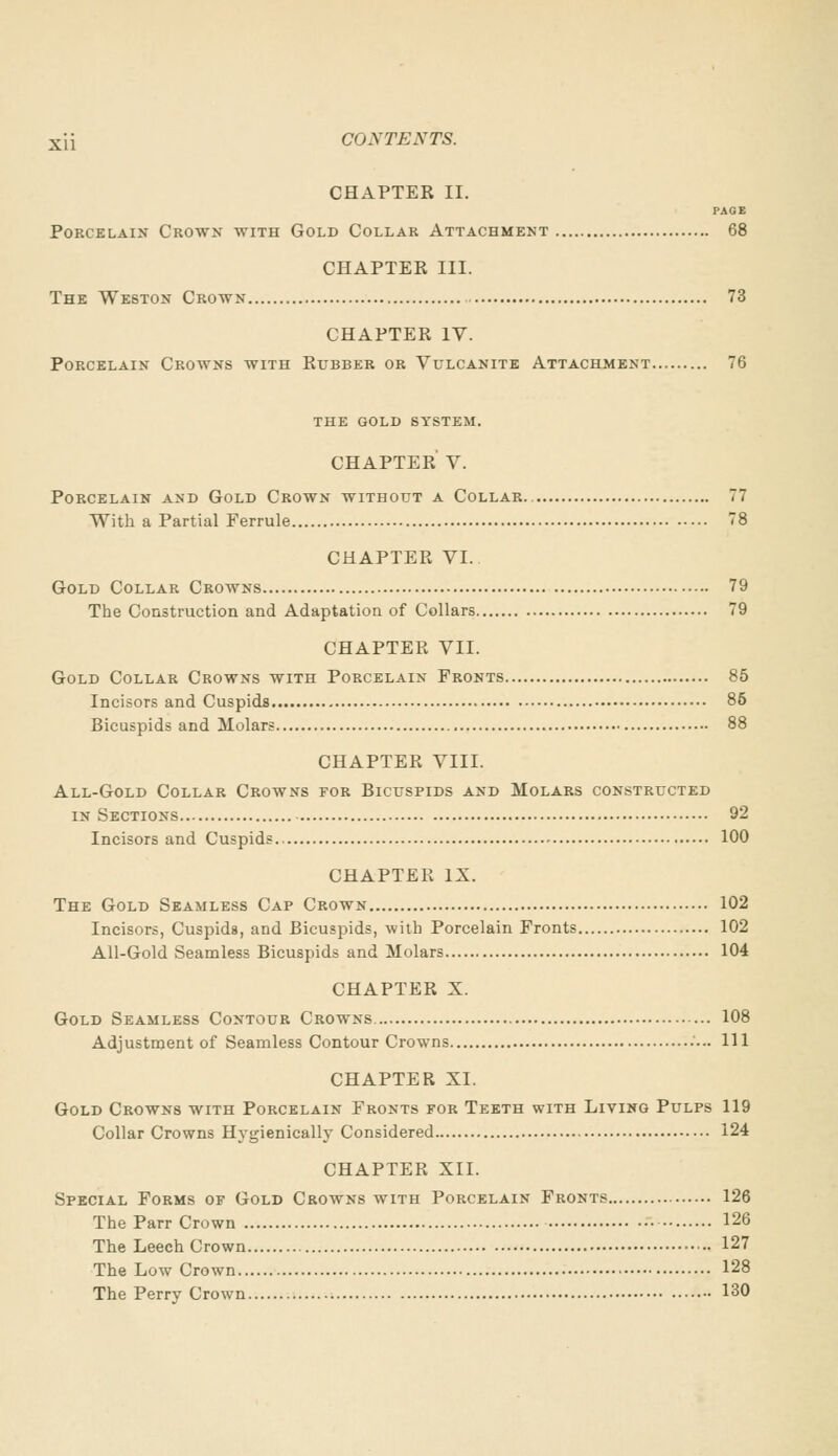 CHAPTER II. PAGE Porcelain Crown with Gold Collar Attachment 68 CHAPTER III. The Weston Crown 73 CHAPTER IV. Porcelain Crowns with Rubber or Vulcanite Attachment 76 the gold system. CHAPTER V. Porcelain and Gold Crown without a Collar 77 With a Partial Ferrule 78 CHAPTER VI. Gold Collar Crowns 79 The Construction and Adaptation of Collars 79 CHAPTER VII. Gold Collar Crowns with Porcelain Fronts 85 Incisors and Cuspids 85 Bicuspids and Molars 88 CHAPTER VIII. All-Gold Collar Crowns for Bicuspids and Molars constructed in Sections 92 Incisors and Cuspids 100 CHAPTER IX. The Gold Seamless Cap Crown 102 Incisors, Cuspids, and Bicuspids, with Porcelain Fronts 102 All-Gold Seamless Bicuspids and Molars 104 CHAPTER X. Gold Seamless Contour Crowns 108 Adjustment of Seamless Contour Crowns Ill CHAPTER XI. Gold Crowns with Porcelain Fronts for Teeth with Living Pulps 119 Collar Crowns Hygienically Considered 124 CHAPTER XII. Special Forms of Gold Crowns with Porcelain Fronts 126 The Parr Crown 126 The Leech Crown 127 The Low Crown 128 The Perry Crown 130