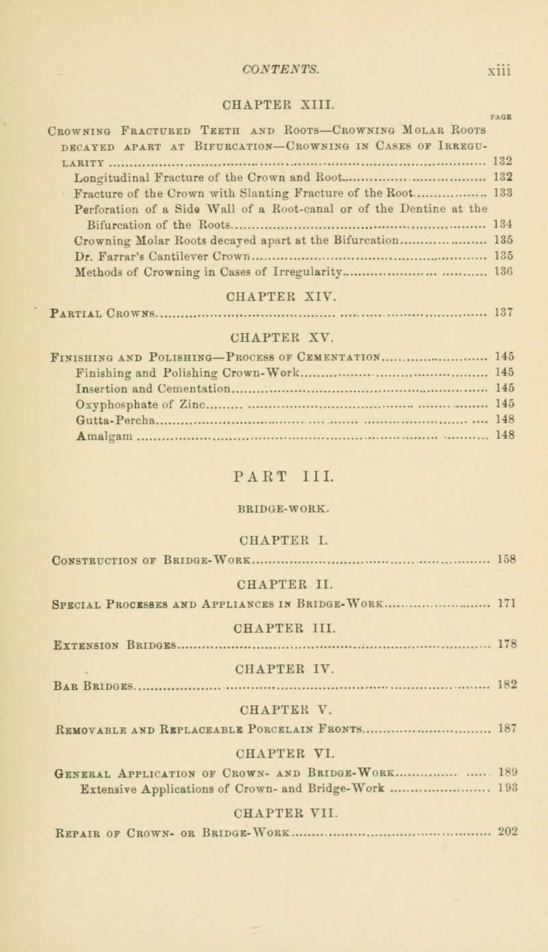 CHAPTER XIII. PAGE Crowning Fractured Teeth and Roots—Crowning Molar Roots decayed apart at bifurcation—crowning in cases of irregu- LARITY 132 Longitudinal Fracture of the Crown and Root 132 Fracture of the Crown with Slanting Fracture of the Root 133 Perforation of a Side Wall of a Root-canal or of the Dentine at the Bifurcation of the Roots 134 Crowning Molar Roots decayed apart at the Bifurcation 135 Dr. Farrar's Cantilever Crown 135 Methods of Crowning in Cases of Irregularity 136 CHAPTER XIV. Partial Crowns 137 CHAPTER XV. Finishing and Polishing—Process of Cementation 145 Finishing and Polishing Crown-Work 145 Insertion and Cementation 145 Oxyphosphate of Zinc 145 Gutta-Percha 148 Amalgam 148 PAET III. BRIDGE-WORK. CHAPTER I. Construction of Bridge-Work 158 CHAPTER II. Special Processes and Appliances in Bridge-Work 171 CHAPTER III. Extension Bridges 178 CHAPTER IV. Bar Bridges 182 CHAPTER V. Removable and Replaceable Porcelain Fronts 187 CHAPTER VI. General Application of Crown- and Bridge-Work 189 Extensive Applications of Crown- and Bridge-Work 193 CHAPTER VII. Repair of Crown- or Bridge-Work 202