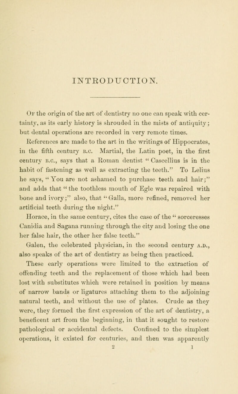 INTKODUCTION. Of the origin of the art of dentistry no one can speak with cer- tainty, as its early history is shrouded in the mists of antiquity; but dental operations are recorded in very remote times. References are made to the art in the writings of Hippocrates, in the fifth century B.C. Martial, the Latin poet, in the first century B.C., says that a Roman dentist  Cascellius is in the habit of fastening as well as extracting the teeth. To Lelius he says, You are not ashamed to purchase teeth and hair; and adds that  the toothless mouth of Egle was repaired with bone and ivory; also, that  G-alla, more refined, removed her artificial teeth during the night. Horace, in the same century, cites the case of the  sorceresses Canidia and Sagana running through the city and losing the one her false hair, the other her false teeth. Galen, the celebrated physician, in the second century a.d., also speaks of the art of dentistry as being then practiced. These early operations were limited to the extraction of offending teeth and the replacement of those which had been lost with substitutes which were retained in position by means of narrow bands or ligatures attaching them to the adjoining natural teeth, and without the use of plates. Crude as they were, they formed the first expression of the art of dentistry, a beneficent art from the beginning, in that it sought to restore pathological or accidental defects. Confined to the simplest operations, it existed for centuries, and then was apparently 2 l