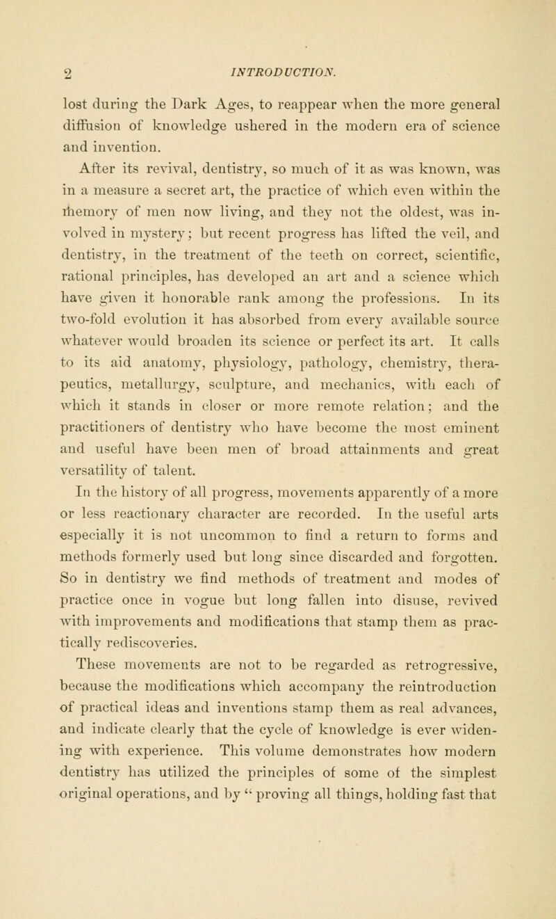 lost during the Dark Ages, to reappear when the more general diffusion of knowledge ushered in the modern era of science and invention. After its revival, dentistry, so much of it as was known, was in a measure a secret art, the practice of which even within the riiemory of men now living, and they not the oldest, was in- volved in mystery; but recent progress has lifted the veil, and dentistry, in the treatment of the teeth on correct, scientific, rational principles, has developed an art and a science which have given it honorable rank among the professions. In its two-fold evolution it has absorbed from every available source whatever would broaden its science or perfect its art. It calls to its aid anatomy, physiology, pathology, chemistry, thera- peutics, metallurgy, sculpture, and mechanics, with each of which it stands in closer or more remote relation; and the practitioners of dentistry who have become the most eminent and useful have been men of broad attainments and great versatility of talent. In the history of all progress, movements apparently of a more or less reactionary character are recorded. In the useful arts especially it is not uncommon to find a return to forms and methods formerly used but long since discarded and forgotten. So in dentistry we find methods of treatment and modes of practice once in vogue but long fallen into disuse, revived with improvements and modifications that stamp them as prac- tically rediscoveries. These movements are not to be regarded as retrogressive, because the modifications which accompany the reintroduction of practical ideas and inventions stamp them as real advances, and indicate clearly that the cycle of knowledge is ever widen- ing with experience. This volume demonstrates how modern dentistry has utilized the principles of some of the simplest original operations, and by  proving all things, holding fast that