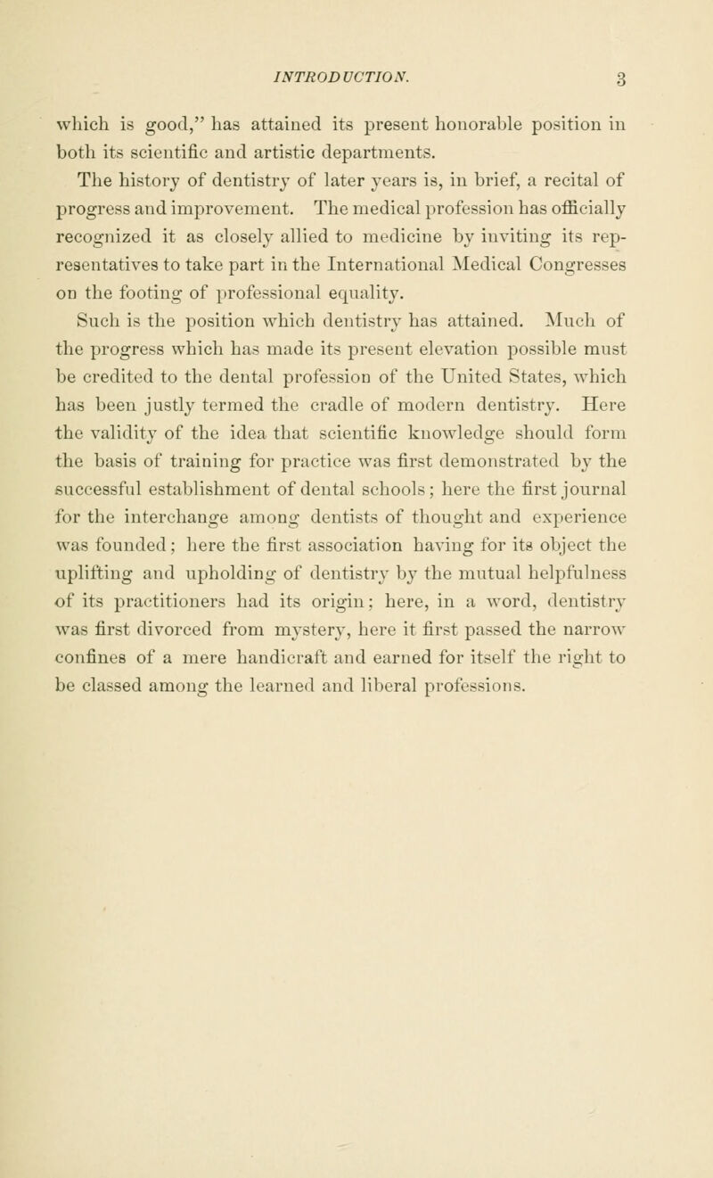 which is good, has attained its present honorable position in both its scientific and artistic departments. The history of dentistry of later years is, in brief, a recital of progress and improvement. The medical profession has officially recognized it as closely allied to medicine by inviting its rep- resentatives to take part in the International Medical Congresses on the footing of professional equality. Such is the position which dentistry has attained. Much of the progress which has made its present elevation possible must be credited to the dental profession of the United States, which has been justly termed the cradle of modern dentistry. Here the validity of the idea that scientific knowledge should form the basis of training for practice was first demonstrated by the successful establishment of dental schools; here the first journal for the interchange among dentists of thought and experience was founded; here the first association having for its object the uplifting and upholding of dentistry by the mutual helpfulness of its practitioners had its origin; here, in a word, dentistry was first divorced from mystery, here it first passed the narrow confines of a mere handicraft and earned for itself the right to be classed among the learned and liberal professions.
