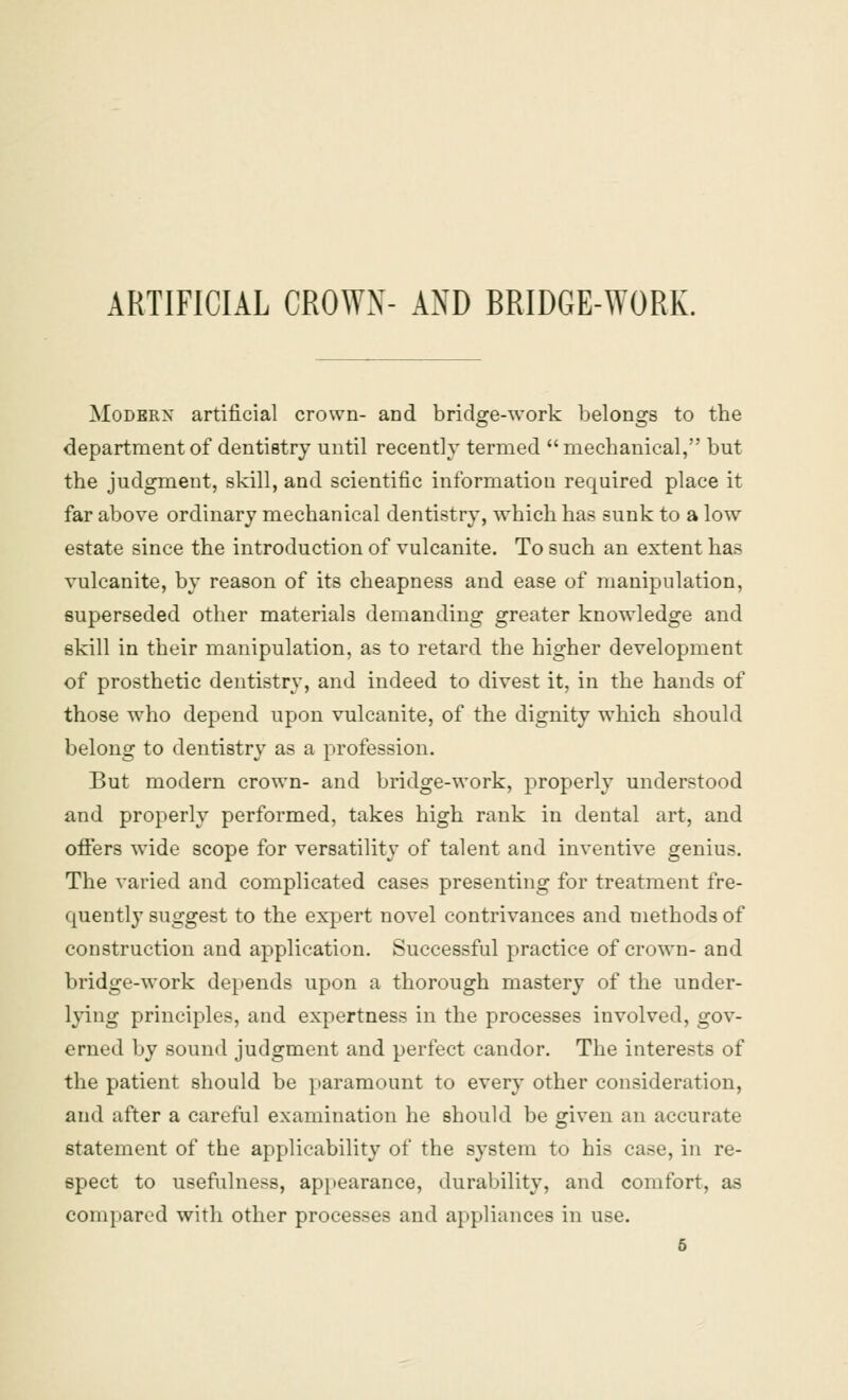 ARTIFICIAL CROWN- AND BRIDGE-WORK. Modern artificial crown- and bridge-work belongs to the department of dentistry until recently termed mechanical, but the judgment, skill, and scientific information required place it far above ordinary mechanical dentistry, which has sunk to a low estate since the introduction of vulcanite. To such an extent has vulcanite, by reason of its cheapness and ease of manipulation, superseded other materials demanding greater knowledge and skill in their manipulation, as to retard the higher development of prosthetic dentistry, and indeed to divest it, in the hands of those who depend upon vulcanite, of the dignity which should belong to dentistry as a profession. But modern crown- and bridge-work, properly understood and properly performed, takes high rank in dental art, and offers wide scope for versatility of talent and inventive genius. The varied and complicated cases presenting for treatment fre- quently suggest to the expert novel contrivances and methods of construction and application. Successful practice of crown- and bridge-work depends upon a thorough mastery of the under- lying principles, and expertness in the processes involved, gov- erned by sound judgment and perfect candor. The interests of the patient should be paramount to every other consideration, and after a careful examination he should be given an accurate statement of the applicability of the system to his case, in re- spect to usefulness, appearance, durability, and comfort, as compared with other processes and appliances in use.