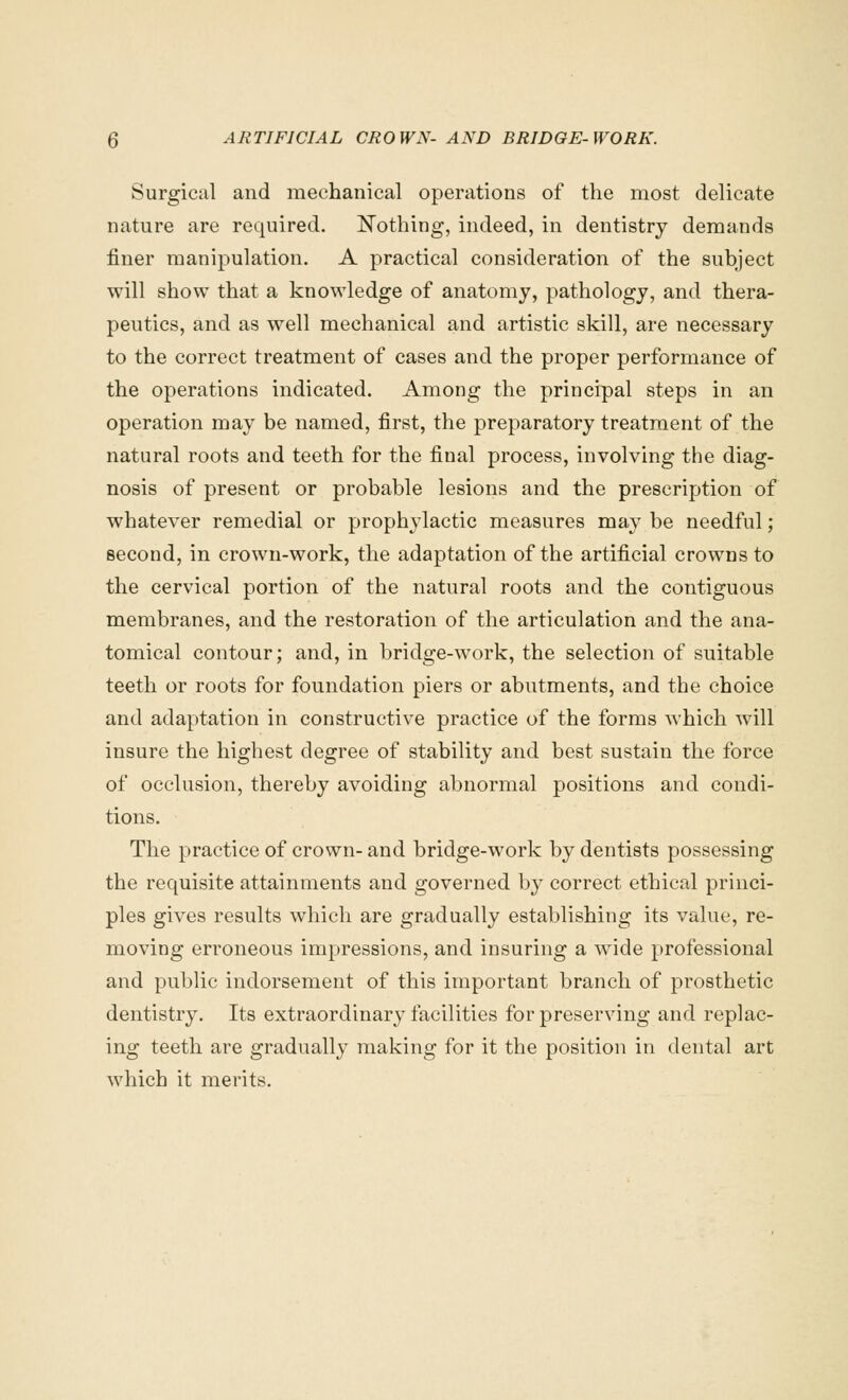 Surgical and mechanical operations of the most delicate nature are required. Nothing, indeed, in dentistry demands finer manipulation. A practical consideration of the subject will show that a knowledge of anatomy, pathology, and thera- peutics, and as well mechanical and artistic skill, are necessary to the correct treatment of cases and the proper performance of the operations indicated. Among the principal steps in an operation may be named, first, the preparatory treatment of the natural roots and teeth for the final process, involving the diag- nosis of present or probable lesions and the prescription of whatever remedial or prophylactic measures may be needful; second, in crown-work, the adaptation of the artificial crowns to the cervical portion of the natural roots and the contiguous membranes, and the restoration of the articulation and the ana- tomical contour; and, in bridge-work, the selection of suitable teeth or roots for foundation piers or abutments, and the choice and adaptation in constructive practice of the forms which will insure the highest degree of stability and best sustain the force of occlusion, thereby avoiding abnormal positions and condi- tions. The practice of crown- and bridge-work by dentists possessing the requisite attainments and governed by correct ethical princi- ples gives results which are gradually establishing its value, re- moving erroneous impressions, and insuring a wide professional and public indorsement of this important branch of prosthetic dentistry. Its extraordinary facilities for preserving and replac- ing teeth are gradually making for it the position in dental art which it merits.