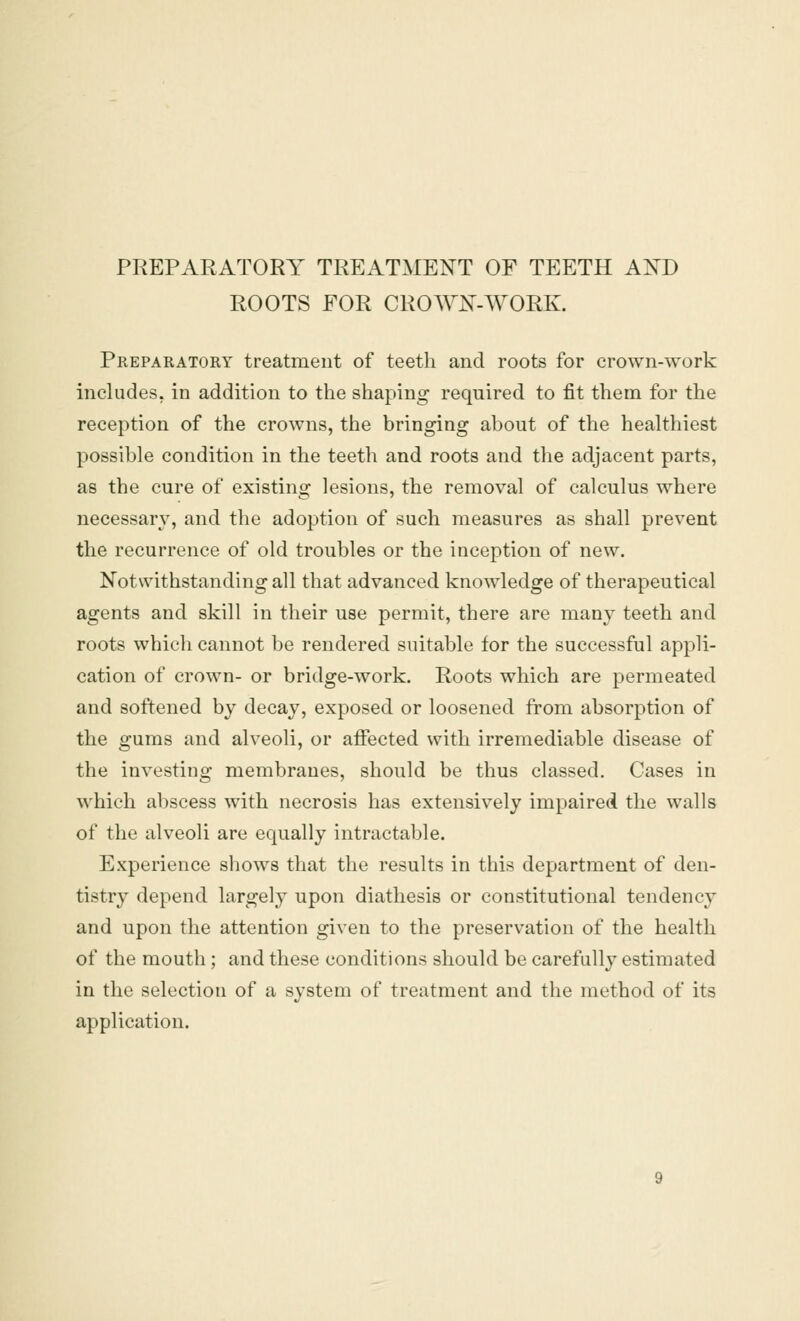 PREPARATORY TREATMENT OF TEETH AND ROOTS FOR CROWN-WORK. Preparatory treatment of teeth and roots for crown-work includes, in addition to the shaping required to fit them for the reception of the crowns, the bringing about of the healthiest possible condition in the teeth and roots and the adjacent parts, as the cure of existing lesions, the removal of calculus where necessary, and the adoption of such measures as shall prevent the recurrence of old troubles or the inception of new. Notwithstanding all that advanced knowledge of therapeutical agents and skill in their use permit, there are many teeth and roots which cannot be rendered suitable for the successful appli- cation of crown- or bridge-work. Roots which are permeated and softened by decay, exposed or loosened from absorption of the gums and alveoli, or affected with irremediable disease of the investing membranes, should be thus classed. Cases in which abscess with necrosis has extensively impaired the walls of the alveoli are equally intractable. Experience shows that the results in this department of den- tistry depend largely upon diathesis or constitutional tendency and upon the attention given to the preservation of the health of the mouth; and these conditions should be carefully estimated in the selection of a system of treatment and the method of its application.