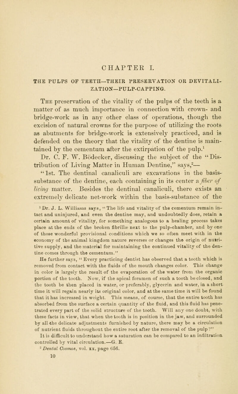 CHAPTER I. THE PULPS OF TEETH—THEIR PRESERVATION OR DEVITALI- ZATION—PULP-CAPPING. The preservation of the vitality of the pulps of the teeth is a matter of as much importance in connection with crown- and bridge-work as in an}- other class of operations, though the excision of natural crowns for the purpose of utilizing the roots as abutments for bridge-work is extensively practiced, and is defended on the theory that the vitality of the dentine is main- tained by the cementum after the extirpation of the pulp.1 Dr. C. F. W. Bodecker, discussing the subject of the Dis- tribution of Living Matter in Human Dentine, says,2— 1st. The dentinal canaliculi are excavations in the basis- substance of the dentine, each containing in its center a fiber of living matter. Besides the dentinal canaliculi, there exists an extremely delicate net-work within the basis-substance of the 1Dt. J. L. Williams says, The life and vitality of the cementum remain in- tact and uninjured, and even the dentine may, and undoubtedly does, retain a certain amount of vitality, for something analogous to a healing process takes place at the ends of the broken fibrillar next to the pulp-chamber, and by one of those wonderful provisional conditions which we so often meet with in the economy of the animal kingdom nature reverses or changes the origin of nutri- tive supply, and the material for maintaining the continued vitality of the den- tine comes through the cementum. He further says,  Every practicing dentist has observed that a tooth which is removed from contact with the fluids of the mouth changes color. This change in color is largely the result of the evaporation of the water from the organic portion of the tooth. Now, if the apical foramen of such a tooth be closed, and the tooth be then placed in water, or preferably, glycerin and water, in a short time it will regain nearly its original color, and at the same time it will be found that it has increased in weight. This means, of course, that the entire tooth has absorbed from the surface a certain quantity of the fluid, and this fluid has pene- trated every part of the solid structure of the tooth. Will any one doubt, with these facts in view, that when the tooth is in position in the jaw, and surrounded by all the delicate adjustments furnished by nature, there may be a circulation of nutrient fluids throughout the entire root after the removal of the pulp? It is difficult to understand how a saturation can be compared to an infiltration controlled by vital circulation.—G. E. 2 Dental Cosmos, vol. ix, page 656.