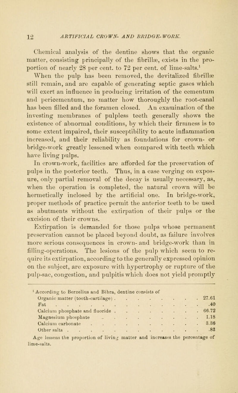 Chemical analysis of the dentine shows that the organic matter, consisting principally of the fibrilla?,, exists in the pro- portion of nearly 28 per cent, to 72 per cent, of lime-salts.1 When the pulp has been removed, the devitalized fibrilhe still remain, and are capable of generating septic gases which will exert an influence in producing irritation of the cementum and pericementum, no matter how thoroughly the root-canal has been filled and the foramen closed. An examination of the investing membranes of pulpless teeth generally shows the existence of abnormal conditions, b}^ which their firmness is to some extent impaired, their susceptibility to acute inflammation increased, and their reliability as foundations for crown- or bridge-work greatly lessened when compared with teeth which have living pulps. In crown-work, facilities are afforded for the preservation of pulps in the posterior teeth. Thus, in a case verging on expos- ure, only partial removal of the decay is usually necessary, as, when the operation is completed, the natural crown will be hermetically inclosed by the artificial one. In bridge-work, proper methods of practice permit the anterior teeth to be used as abutments without the extirpation of their pulps or the excision of their crowns. Extirpation is demanded for those pulps whose permanent preservation cannot be placed beyond doubt, as failure involves more serious consequences in crown- and bridge-work than in filling-operations. The lesions of the pulp which seem to re- quire its extirpation, according to the generally expressed opinion on the subject, are exposure with hypertrophy or rupture of the pulp-sac, congestion, and pulpitis which does not yield promptly 1 According to Berzelius and Bibra, dentine consists of Organic matter (tooth-cartilage) ........ 27.61 Fat 40 Calcium phosphate and fluoride ........ 66.72 Magnesium phosphate ......... 1.18 Calcium carbonate . . . . . . . . . .3.36 Other salts ............ .83 Age lessens the proportion of living matter and increases the percentage of lime-salts.