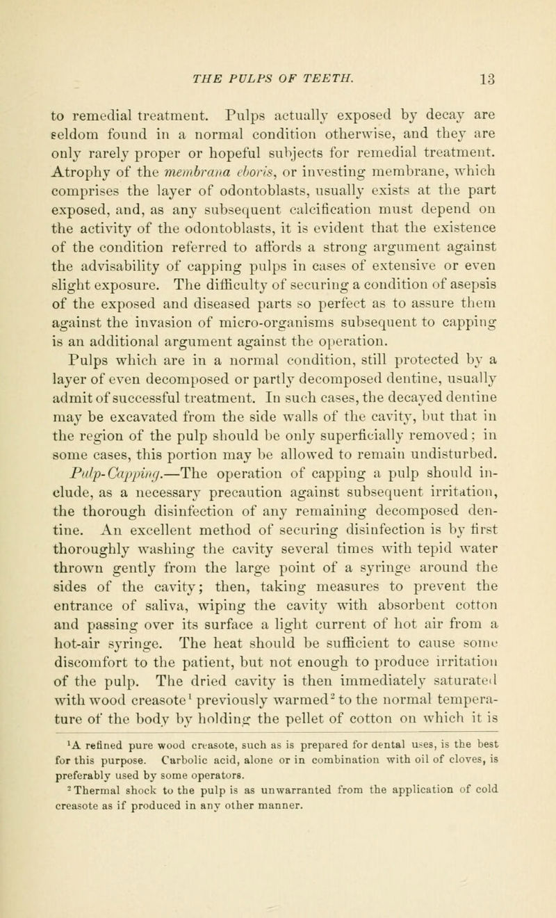 to remedial treatment. Pulps actually exposed by decay are seldom found in a normal condition otherwise, and they are only rarely proper or hopeful subjects for remedial treatment. Atrophy of the membrana ebori&, or investing membrane, which comprises the layer of odontoblasts, usually exists at the part exposed, and, as any subsequent calcification must depend on the activity of the odontoblasts, it is evident that the existence of the condition referred to affords a strong argument against the advisability of capping pulps in cases of extensive or even slight exposure. The difficulty of securing a condition of asepsis of the exposed and diseased parts so perfect as to assure them against the invasion of micro-organisms subsequent to capping is an additional argument against the operation. Pulps which are in a normal condition, still protected by a layer of even decomposed or partly decomposed dentine, usually admit of successful treatment. In such cases, the decayed dentine may be excavated from the side walls of the cavity, but that in the region of the pulp should be only superficially removed; in some cases, this portion may be allowed to remain undisturbed. Pulp-Capping.—The operation of capping a pulp should in- clude, as a necessary precaution against subsequent irritation, the thorough disinfection of any remaining decomposed den- tine. An excellent method of securing disinfection is by first thoroughly washing the cavity several times with tepid water thrown gently from the large point of a syringe around the sides of the cavity; then, taking measures to prevent the entrance of saliva, wiping the cavity with absorbent cotton and passing over its surface a light current of hot air from a hot-air syringe. The heat should be sufficient to cause sour- discomfort to the patient, but not enough to produce irritation of the pulp. The dried cavity is then immediately saturated with wood creasote1 previously warmed2 to the normal tempera- ture of the body by holding the pellet of cotton on which it is lA refined pure wood creasote, such as is prepared for dental u.~es, is the best for this purpose. Carbolic acid, alone or in combination with oil of cloves, is preferably used by some operators. 2 Thermal shock to the pulp is as unwarranted from the application of cold creasote as if produced in any other manner.