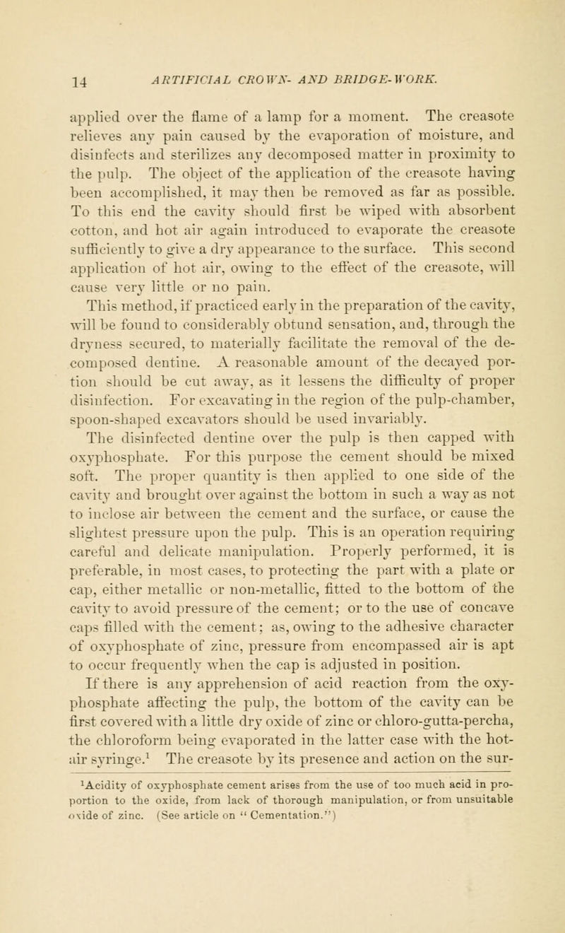 •applied over the flame of a lamp for a moment. The creasote relieve? any pain caused by the evaporation of moisture, and disinfects and sterilizes any decomposed matter in proximity to the pulp. The object of the application of the creasote having been accomplished, it may then be removed as far as possible. To this end the cavity should first be wiped with absorbent cotton, and hot air again introduced to evaporate the creasote sufficiently to give a dry appearance to the surface. This second application of hot air, owing to the effect of the creasote, will cause very little or no pain. This method, if practiced early in the preparation of the cavity, will be found to considerably obtund sensation, and, through the dryness secured, to materially facilitate the removal of the de- composed dentine. A reasonable amount of the decayed por- tion should be cut away, as it lessens the difficulty of proper disinfection. For excavating in the region of the pulp-chamber, spoon-shaped excavators should be used invariably. The disinfected dentine over the pulp is then capped with oxyphosphate. For this purpose the cement should be mixed soft. Tlie proper quantity is then applied to one side of the cavity and brought over against the bottom in such a way as not to inclose air between the cement and the surface, or cause the slightest pressure upon the pulp. This is an operation requiring careful and delicate manipulation. Properly performed, it is preferable, in most cases, to protecting the part with a plate or cap, either metallic or non-metallic, fitted to the bottom of the cavity to avoid pressure of the cement; or to the use of concave caps filled with the cement; as, owing to the adhesive character of oxyphosphate of zinc, pressure from encompassed air is apt to occur frequently when the cap is adjusted in position. If there is any apprehension of acid reaction from the oxy- phosphate affecting the pulp, the bottom of the cavity can be first covered with a little dry oxide of zinc or chloro-gutta-percha, the chloroform being evaporated in the latter case with the hot- air syringe.1 The creasote by its presence and action on the sur- xAcidity of oxyphosphate cement arises from the use of too much acid in pro- portion to the oxide, from lack of thorough manipulation, or from unsuitable <>\ide of zinc. (See article on  Cementation.'')
