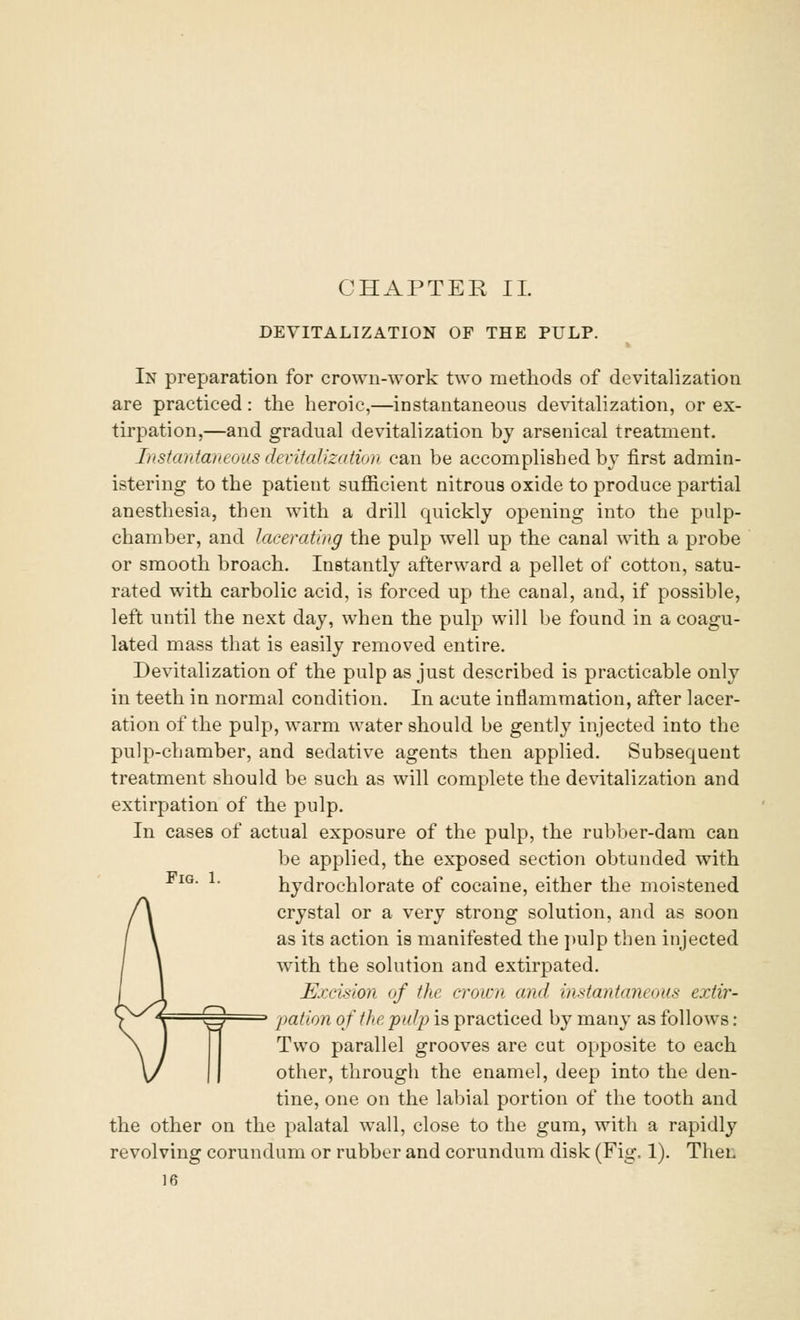 DEVITALIZATION OF THE PULP. In preparation for crown-work two methods of devitalization are practiced: the heroic,—instantaneous devitalization, or ex- tirpation,—and gradual devitalization by arsenical treatment. Instantaneous devitalization can be accomplished by first admin- istering to the patient sufficient nitrous oxide to produce partial anesthesia, then with a drill quickly opening into the pulp- chamber, and lacerating the pulp well up the canal with a probe or smooth broach. Instantly afterward a pellet of cotton, satu- rated with carbolic acid, is forced up the canal, and, if possible, left until the next day, when the pulp will be found in a coagu- lated mass that is easily removed entire. Devitalization of the pulp as just described is practicable only in teeth in normal condition. In acute inflammation, after lacer- ation of the pulp, warm water should be gently injected into the pulp-chamber, and sedative agents then applied. Subsequent treatment should be such as will complete the devitalization and extirpation of the pulp. In cases of actual exposure of the pulp, the rubber-dam can be applied, the exposed section obtunded with IG- !• hydrochlorate of cocaine, either the moistened crystal or a very strong solution, and as soon as its action is manifested the pulp then injected with the solution and extirpated. Excision of the crown and instantam ous extir- CIS pation of the pulp is practiced by many as follows : Two parallel grooves are cut opposite to each other, through the enamel, deep into the den- tine, one on the labial portion of the tooth and the other on the palatal wall, close to the gum, with a rapidly revolving corundum or rubber and corundum disk (Fig. 1). Then